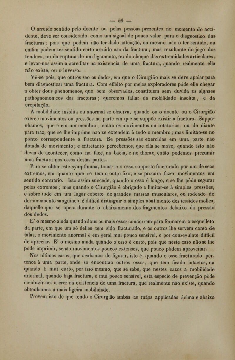 O arruido sentido pelo doente ou pelas pessoas prezentes no momento do acci- dente, deve ser considerado como um signal de pouco valor para o diagnostico das- fracturas; pois que podem não ter dado attenção, ou mesmo não o ter sentido, ou emfim podem ter sentido certo arruido não da fractura; mas rezultante do jogo dos tendões, ou da ruptura de um ligamento, ou do choque das extremidades articulares; e levar-nos assim a acreditar na existência de uma fractura, quando realmente ella não existe, ou o inverso. Vê-se pois, que outros são os dados, em que o Cirurgião mais se deve apoiar para bem diagnosticar uma fractura. Com effeito por meios exploradores pôde elle chegar a obter dous phenomenos, que bem observados, constituem sem duvida os signaes pathognomonicos das fracturas ; queremos fallar da mobilidade insólita , e da crepitação. A mobilidade insólita ou anormal se observa, quando ou o doente ou o Cirurgião exerce movimentos ou pressões na parte em que se suppõe existir a fractura. Suppo- nhamos, que é em um membro; então os movimentos ou rotatórios, ou de diante para traz, que se lhe imprime não se extendem á todo o membro; mas limitão-se no ponto correspondente á fractura. Se pressões são exercidas em uma parte não dotada de movimento; e entretanto percebemos, que ella se move, quando isto não devia de acontecer, como na face, na bacia, e no thorax, então podemos prezumir uma fractura nos ossos destas partes. Para se obter este sympthoma, toma-se o osso supposto fracturado por um de seos extremos, em quanto que se tem o outro fixo, e se procura fazer movimentos em sentido contrario. Isto assim succede, quando o osso é longo, e se lhe pôde segurar pelos extremos ; mas quando o Cirurgião é obrigado a limitar-se á simples pressões, e sobre tudo em um lugar coberto de grandes massas musculares, ou rodeado de derramamento sanguineo, é difficil distinguir o simples abatimento dos tessidos molles, daquelle que se opera durante o abaixamento dos fragmentos debaixo da pressão dos dedos. E' o mesmo ainda quando dous ou mais ossos concorrem para formarem o esquelleto da parte, em que um só delles tem sido fracturado, e os outros lhe servem como de talas, o movimento anormal é em geral mui pouco sensivel, e por conseguinte difficil de apreciar. E' o mesmo ainda quando o osso é curto, pois que neste caso não se lhe pôde imprimir, senão movimentos poucos extensos, que pouco podem aproveitar. Nos últimos casos, que acabamos de figurar, isto é, quando o osso fracturado per- tence à uma parte, onde se encontrão outros ossos, que tem ficado intactos, ou quando é mui curto, por isso mesmo, que se sabe, que nestes cazos a mobilidade anormal, quando haja fractura, é mui pouco sensivel, esta espécie de prevenção pôde conduzir-nos a crer na existência de uma fractura, que realmente não existe, quando obtenhamos a mais ligeira mobilidade. Provem isto de que tendo o Cirurgião ambas as mãos applicadas acima e abaixo