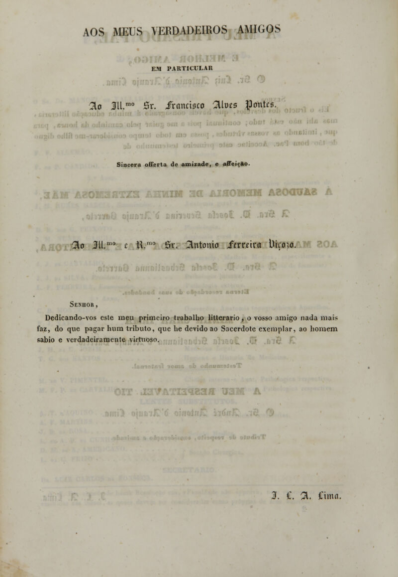 AOS MEUS VERDADEIROS AMIGOS EM PARTICULAR 2o 311.mo Sr. irancisco Qives JJontcs. Sincera offerta de amizade, e affeicão. 3i 13M A20CTOA« A ■ fto M.mo c ti.mo Sr. António ierrcira i)iço?o. Senhor, Dedicando-vos esle meu primeiro trabalho litterario, o vosso amigo nada mais faz, do que pagar hum tributo, que he devido ao Sacerdote exemplar, ao homem sábio e verdadeiramente virtuoso. ,-i&M U3M A 3. ff. 31. Cima.