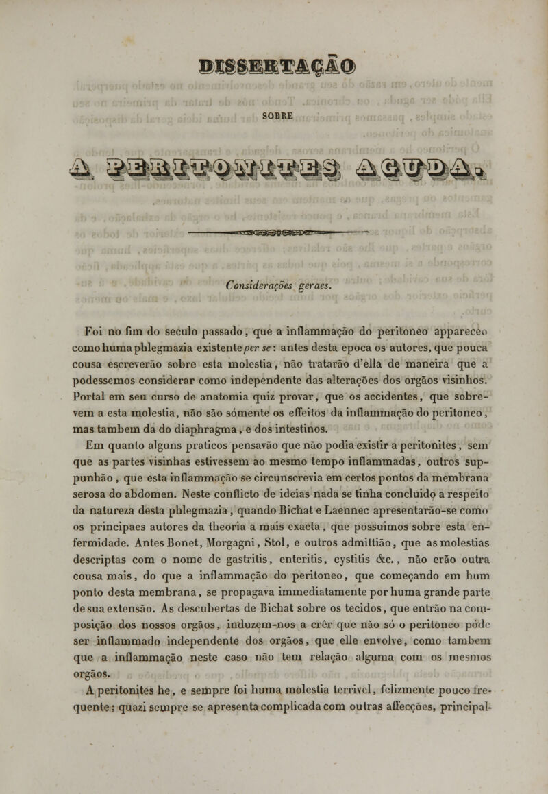WSBBB&HMQâ® SOBRE & aa^a^aa^aa a.a^a^* ■=S9(^&e€ífâD<SI=- Considerações geraes. Foi no fim do século passado, que a inflammação do peritoneo appareceo corno humaphlegmazia existente per se: antes desta época os autores, que pouca cousa escreverão sobre esta moléstia, não tratarão d'ella de maneira que a podessemos considerar como independente das alterações dos órgãos visinhos. Portal em seu curso de anatomia quiz provar, que os accidentes, que sobre- vem a esta moléstia, não são somente os effeitos da inflammação do peritoneo, mas também da do diaphragma, e dos intestinos. Em quanto alguns práticos pensavão que não podia existir a peritonites, sem que as partes visinhas estivessem ao mesmo tempo inflammadas, outros sup- punhão , que esta inflammação se circunscrevia em certos pontos da membrana serosa do abdómen. Neste conflicto de ideias nada se tinha concluído a respeito da natureza desta phlegmazia, quando Bichat e Laennec apresentarão-se como os principaes autores da theoria a mais exacta, que possuimos sobre esta en- fermidade. Antes Bonet, Morgagni, Stol, e outros admittião, que as moléstias descriptas com o nome de gastritis, enteritis, cystitis &c., não erão outra cousa mais, do que a inflammação do peritoneo, que começando em hum ponto desta membrana, se propagava immediatamente por huma grande parte de sua extensão. As descubertas de Bichat sobre os tecidos, que entrão na com- posição dos nossos órgãos, induzem-nos a crer que não só o peritoneo podo ser inflammado independente dos órgãos, que elle envolve, como também que a inflammação neste caso não tem relação alguma com os mesmos órgãos. A peritonites he, e sempre foi huma moléstia terrivel, felizmente pouco fre- quente; quazi sempre se apresenta complicada com outras affecções, principal-