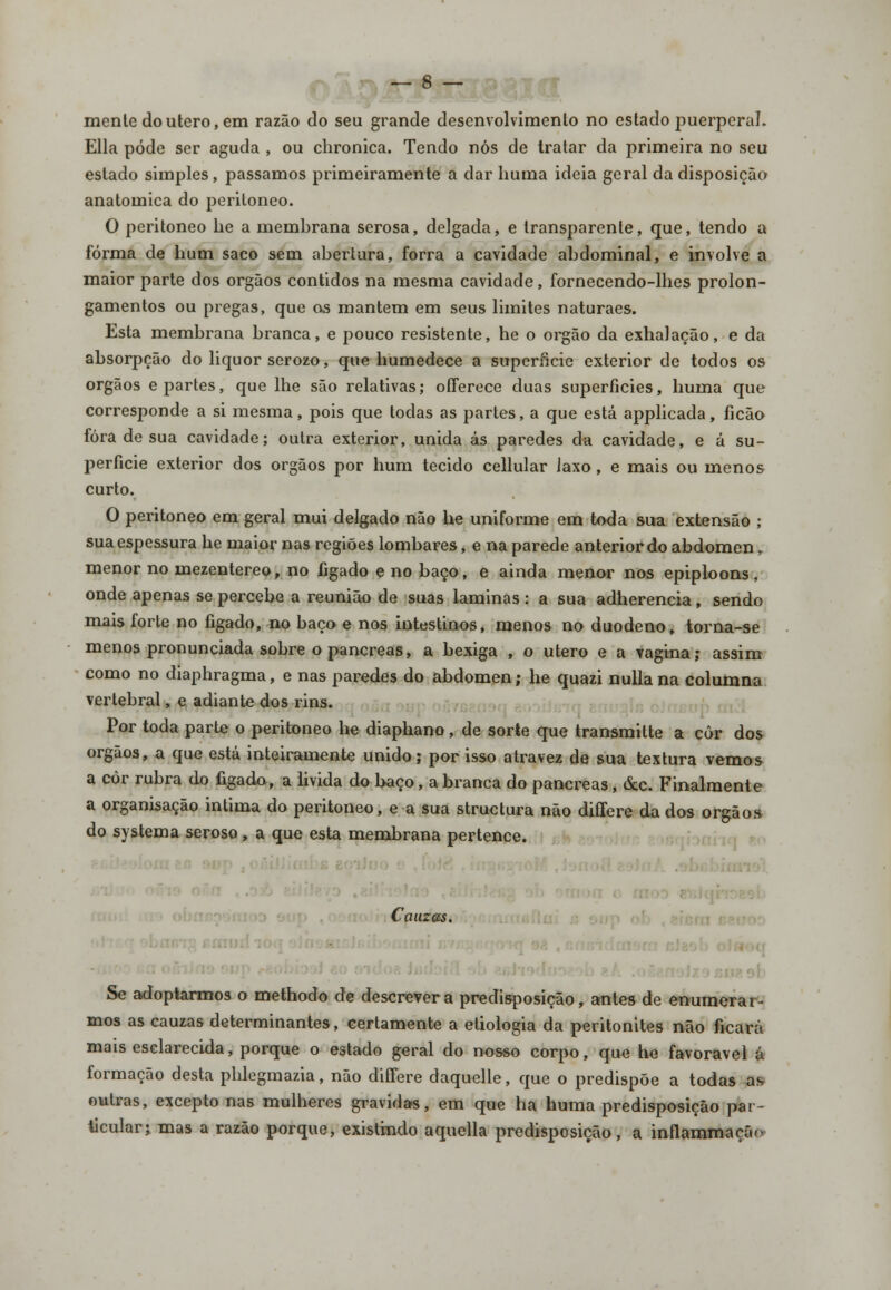 mente do útero, em razão do seu grande desenvolvimento no estado puerperaL Ella pôde ser aguda , ou chronica. Tendo nós de tratar da primeira no seu estado simples , passamos primeiramente a dar huma ideia geral da disposição anatómica do peritoneo. O peritoneo he a membrana serosa, delgada, e transparente, que, tendo a forma de hum saco sem abertura, forra a cavidade abdominal, e involve a maior parte dos órgãos contidos na mesma cavidade, fornecendo-lhes prolon- gamentos ou pregas, que os mantém em seus limites naturaes. Esta membrana branca, e pouco resistente, he o órgão da exhalação, e da absorpção do liquor serozo, que humedece a superfície exterior de todos os órgãos e partes, que lhe são relativas; offerece duas superfícies, huma que corresponde a si mesma, pois que todas as partes, a que está applicada, ficão fora de sua cavidade; outra exterior, unida ás paredes da cavidade, e á su- perfície exterior dos órgãos por hum tecido cellular laxo, e mais ou menos curto. O peritoneo em geral mui delgado não he uniforme em toda sua extensão ; sua espessura he maior nas regiões lombares, e na parede anterior do abdómen, menor no inezentereo, no fígado e no baço, e ainda menor nos epiploons, onde apenas se percebe a reunião de suas laminas: a sua adherencia, sendo mais forte no fígado, no baço e nos intestinos, menos no duodeno, torna-se menos pronunciada sobre o pâncreas, a bexiga , o útero e a vagina; assim como no diaphragma, e nas paredes do abdómen; he quazi nulla na columna vertebral, e adiante dos rins. Por toda parte o peritoneo he diaphano, de sorte que transmitte a côr dos órgãos, a que está inteiramente unido; por isso atravez de sua textura vemos a còr rubra do fígado, a livida do baço, a branca do pâncreas, &c. Finalmente a organisação intima do peritoneo, e a sua structura não diííere da dos órgãos do systema seroso, a que esta membrana pertence. Cauzss. ■ Se adoptarmos o methodo de descrevera predisposição, antes de enumerar- mos as cauzas determinantes, certamente a etiologia da peritonites não ficará mais esclarecida, porque o estado geral do nosso corpo, que he favorável á formação desta phlegmazia, não differe daquelle, que o predispõe a todas as outras, excepto nas mulheres gravidas, em que ha huma predisposição par- ticular; mas a razão porque, existindo aquella predisposição, a inflammaçã