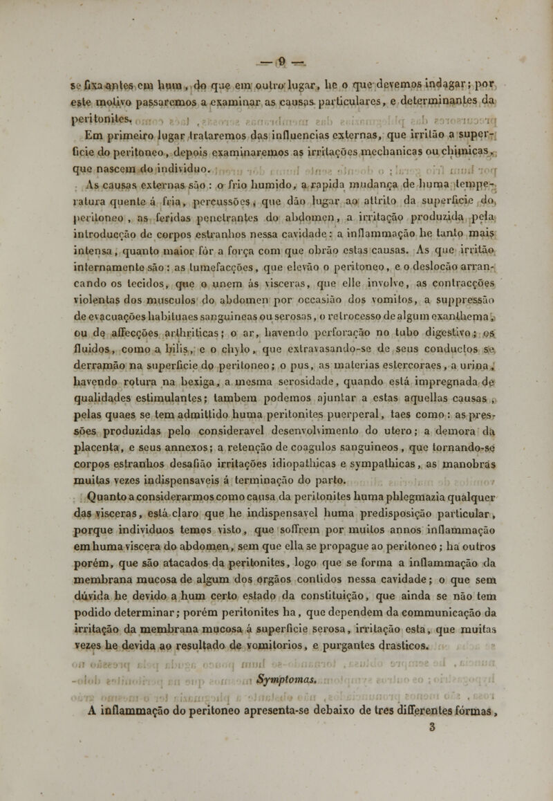 só fixa antes cm hum , do que em outro-lugar, hc o que devemos indagar; por este motivo passaremos a examinar as causas, particulares, e determinantes da peritoniles. Em primeiro lugar trataremos das influencias externas, que irrilão a super- fície do peritoneo, depois examinaremos as irritações mechanicas ouchimicas, que nascem do individuo. As causas externas são : o frio húmido, a.rápida mudança de huma tempe- ratura quente á fria, percussões, que dão lugar ao attrito da superfície do peritoneo , as feridas penetrantes do abdómen, a irritação produzida pela inlroducção de corpos estranhos nessa cavidade: a inflammação he tanto mais intensa, quanto maior fòr a força com que obrão estas causas. As que irritão internamente são : as tumefacções, que elevão o peritoneo, e o deslocão arran- cando os tecidos, que o unem ás visceras, que elle involve, as contracções violentas dos músculos do abdómen por occasião dos vómitos, a suppressão de evacuações habiluaessanguineas ou serosas, o retrocesso de algum exanihema,- ou de affecções arlhriticas; o ar, havendo perforação no tubo digestivo; os fluidos, comoabilis, e o ch)lo, que exlravasando-se de seus conduetos se derramão na superfície do peritoneo; o pus, as matérias eslercoraes, a urina, havendo rotura na bexiga, a mesma serosidade, quando está impregnada de qualidades estimulantes; lambem podemos ajuntar a estas aquellas causas , pelas quaes se tem admittido huma peritonites puerperal, taes como : as pres- sões produzidas pelo considerável desenvolvimento do útero; a demora da placenta, e seus annexos; a retenção de coágulos sanguineos, que tornando-se corpos estranhos desafião irritações idiopathicas e sympathicas, as manobras muitas vezes indispensáveis á terminação do parto. Quanto a considerarmos como causa da peritonites huma phlegmazia qualquer das visceras, está claro que he indispensável huma predisposição particular, porque individuos temos visto, que soífrem por muitos annos inflammação em huma víscera do abdómen, sem que ella se propague ao peritoneo; ha outros porém, que são atacados da peritonites, logo que se forma a inflammação da membrana mucosa de algum dos órgãos contidos nessa cavidade; o que sem dúvida he devido a hum certo estado da constituição, que ainda se não tem podido determinar; porém peritonites ha, que dependem da communicação da irritação da membrana mucosa á superfície serosa, irritação esta, que muitas vezes he devida ao resultado de vomitórios, e purgantes drásticos. i Symptomas. ■ A inflammação do peritoneo apresenta-se debaixo de três differentes formas, 3