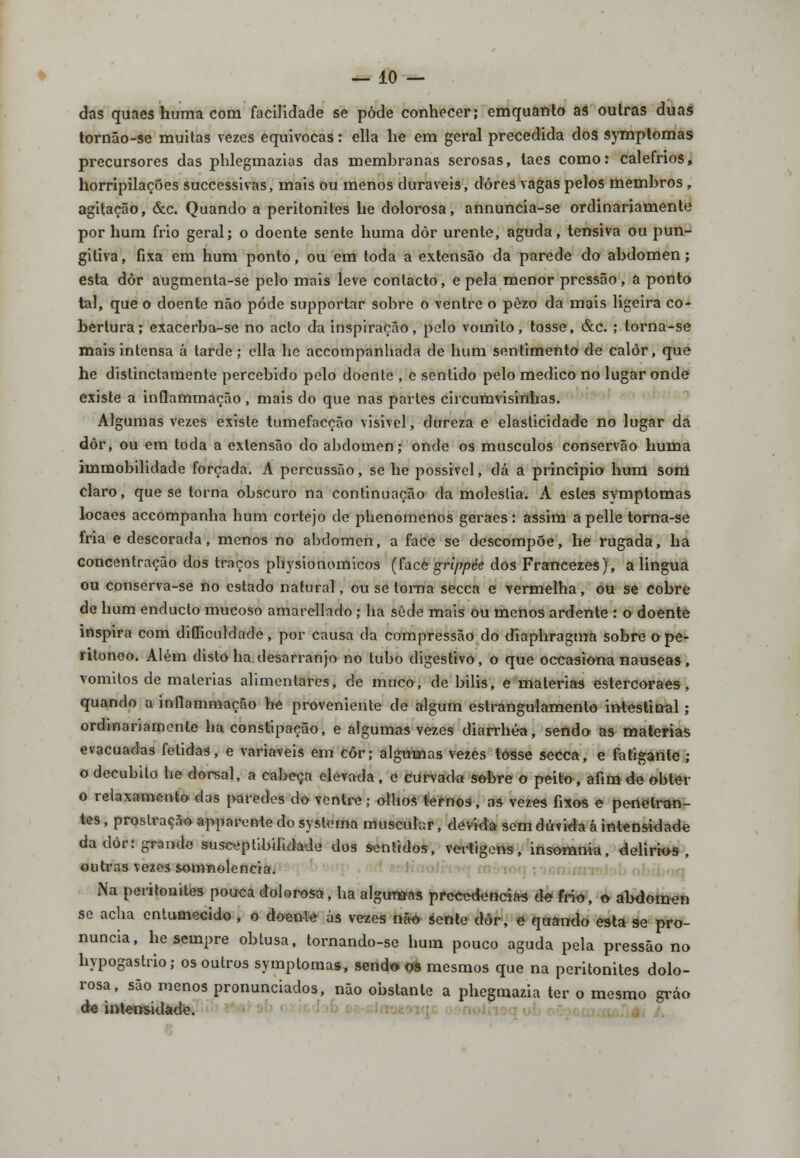 — 10- das quaes huma coin facilidade se pôde conhecer; emquanto as outras duas tornão-se muitas vezes equivocas: ella he em geral precedida dos symptomas precursores das phlegmazias das membranas serosas, taes como: calefrios, horripilações successivas, mais ou menos duráveis, dores vagas pelos membros, agitação, &c. Quando a peritonites he dolorosa, annuncia-se ordinariamente por hum frio geral; o doente sente huma dôr urente, aguda, tensiva ou pun- giliva, fixa em hum ponto, ou em toda a extensão da parede do abdómen; esta dôr augmenta-se pelo mais leve contacto, e pela menor pressão, a ponto tal, que o doente não pode supportar sobre o ventre o pèzo da mais ligeira co- bertura; exacerba-se no acto da inspiração, pelo vomito, tosse, &c. ; torna-se mais intensa á tarde; ella he accompanhacla de hum sentimento de calor, que he distinctamente percebido pelo doente , e sentido pelo medico no lugar onde existe a inflammação , mais do que nas partes circumvisinhas. Algumas vezes existe tumefacção visível, dureza e elasticidade no lugar da dôr, ou em toda a extensão do abdómen; onde os músculos conservão huma immobilidade forçada. A percussão, se he possivel, dá a principio hum sonl claro, que se torna obscuro na continuação da moléstia. A estes symptomas locaes accompanha hum cortejo de phenomenos geraes: assim a pelle torna-se fria e descorada, menos no abdómen, a face se descompõe, he rugada, ha concentração dos traços physionomicos (face gi-ippée dos Francezes), a lingua ou conserva-se no estado natural, ou se torna secca e vermelha, ou se cobre de hum enducto mucoso amarellado ; ha sede mais ou menos ardente : o doente inspira com difficuldade, por causa da compressão do diaphragma sobre o pe- ritonoo. Além disto ha desarranjo no tubo digestivo, o que occasiona náuseas, vómitos de matérias alimentares, de muco, de bilis, e matérias estercoraes, quando a inflammação he proveniente de algum estrangulamento intestinal ; ordinariamente ha constipação, e algumas vezes diarrhéa, sendo as matérias evacuadas fétidas, e variáveis em côr; algumas vezes tosse secca, e fatigante ; o decúbito he dorsal, a cabeça elevada, c curvada sobre o peito, afim de obter o relaxamento das paredes do ventre; olhos ternos, as vezes fixos e penetran- tes, prostração apparentedosyslema muscular, devida sem dúvida á intensidade da dôr: grande susceptibilidade dos sentidos, vertigens, insomnia, delirios , outras vezes somnolencia. Na peritonites pouca dolorosa, ha algumas prccc<leneias de frio, o abdómen se acha entumecido , o doente ás vezes não sente dòr, e quando esta se pro- nuncia, he sempre obtusa, tornando-se hum pouco aguda pela pressão no hypogastrio; os outros symptomas, sendo os mesmos que na peritonites dolo- rosa, são menos pronunciados, não obstante a phegmazia ter o mesmo gráo de intensidade.