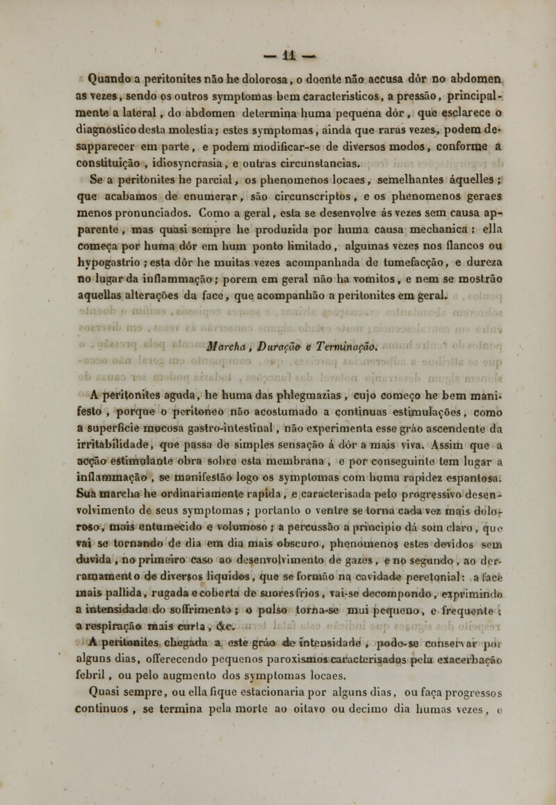 —11 — Quando a peritonitesnão he dolorosa, o doente não accusa dor no abdómen as vezes, sendo os outros symptonoas bem característicos, a pressão, principal- mente a lateral, do abdómen determina numa pequena dòr, que esclarece o diagnostico desta moléstia; estes symptomas, ainda que raras vezes, podem de- sapparecer em parte , e podem modificar-se de diversos modos, conforme a constituição , idiosyncrasia, e outras circunstancias. Se a peritonites he parcial, os phenomenos locaes, semelhantes áquelles ; que acabamos de enumerar, são circunscriptos , e os phenomenos geraes menos pronunciados. Como a geral, esta se desenvolve ás vezes sem causa ap- parente , mas quasi sempre he produzida por huma causa mechanica : ella começa por huma dôr em hum ponto limitado, algumas vezes nos flancos ou hypogastrio ; esta dôr he muitas vezes acompanhada de tumefacção, e dureza no lugar da inflammação; porem em geral não ha vómitos, e nem se mostrão aquellas alterações da face, que acompanhão a peritonites em geraL . Marcha, Duração e Terminação. ■ A peritonites aguda, he huma das phlegmazias , cujo começo he bem mani- festo , porque o peritoneò não acostumado a continuas estimulações, como a superfície mucosa gastro-intestinal, não experimenta esse gráo ascendente da irritabilidade, que passa de simples sensação á dòr a mais viva. Assim que a acção estimulante obra sobre esta membrana , e por conseguinte tem lugar a inflammação , se manifestão logo os symptomas com huma rapidez espantosa. Sua marcha he ordinariamente rápida , e caracterisada pelo progressivo desen* volvimento de seus symptomas; portanto o ventre se torna cada vez mais dolo- roso, mais entumecido e volumoso ; a percussão a principio dá som claro , que vai se tornando de dia em dia mais obscuro, phenomenos estes devidos sem duvida , no primeiro caso ao desenvolvimento de gazes , e no segundo , ao der- ramamento de diversos líquidos, que se formão na cavidade peretonial: a lace mais pallida, rugadae coberta de suores frios, vai-se decompondo, exprimindo a intensidade do soífrimento ; o pulso torna-se mui pequeno, e frequente ; a respiração mais curta , &c. Á peritoaU.es chegada a. este gráo d« intensidade , podo-se conservar poi alguns dias, oíferecendo pequenos paroxismoscaracterisados pela exacerbação febril, ou pelo augmento dos symptomas locaes. Quasi sempre, ou ella fique estacionaria por alguns dias, ou faça progressos Continuos , se termina pela morte ao oitavo ou decimo dia humas vezes, e