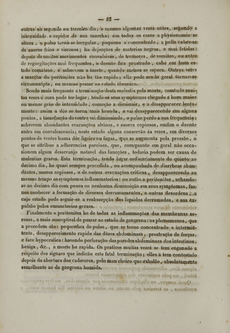 outras ao segundo ou terceiro dia, e mesmo algumas vezes antes, segundo a intensidade e rapidez -de sua marcha; em todos os casos a physionomia se altera , o pulso torna-se irregular , pequeno e concentrado , a pelle cobre-se. de suores frios e viscosos ; ha dejecções de matérias negras, e mui fétidas: depois de muitos movimentos convulsivos , de tremores , de vómitos, ou antes de regurgitações mui frequentes, o doente fica prostrado , cahe era hum es- tado comatoso, e sobrevem a morte , quando menos se espera. Outras vezes a marcha da peritonites não he tão rápida ; ella pode sendo geral lornar-se eircunscripta , ou mesmo passar ao estado chronico. Sendo mais frequente a terminação desta moléstia pela morte, comludo mui- tas vezes a cura pode ter lugar; tendo os seus symplomas chegado a hum maior ou menor gráo de intensidade , comoção a diminuir, e a desapparecer lenta- mente: assim a dòr se torna mais branda, e vai desapparecendò em alguns pontos, a tumefacção do ventre vai diminuindo, o pulso perde a sua frequência: sobrevem abundantes evacuações alvinas, e suores copiosos, emíim o doente entra em convalescencia; neste estado alguns conservão ás vezes, em diversos pontos do ventre huma dòr ligeira ou fugaz , que se augmenta pela pressão, o que se altribuc a adherencias parciaes, que, comquanto em geral não occa- sionem algum desarranjo notável das funeções , todavia podem ser causa de moléstias graves. Esta terminação, tendo lugar ordinariamente do quinto ao decimo dia, he quasi sempre precedida , ou acompanhada de diarrheas abun- dantes, suores copiosos, e de outras evacuações criticas , desapparecendò ao mesmo tempo ossymptomas inflammalorios : ou então a peritonites , achando- se ao decimo dia com pouca ou nenhuma diminuição em seus symptomas, faz- nos conhecer a formação de diversos derramamentos, e outras desordens , a cujo estado pode seguir-se a reabsorpção dos liquidos derramados, e sua ex- pulsão pelos emunclorios geraes. Finalmente a peritonites he de todas as inflammações das membranas ser rosas, a mais susceptivel de passar ao estado de gangrena: os phenomenos, que a precedem são: pequenhez do pulso , que se torna concentrado e intermit- tente, desapparecimento rápido das dores abdominaes , prostração de forças, e face hypocralica: havendo perforação das paredes abdominaes dos intestinos , bexiga, &c., a morte he rápida. Os práticos muitas vezes se tem enganado a respeito dos signaes que indicão esta fatal terminação; elles a tem contestado depois da abertura dos cadáveres, pelo mau cheiro que exhalão, absolutamente semelhante ao da gangrena húmida. ■ -