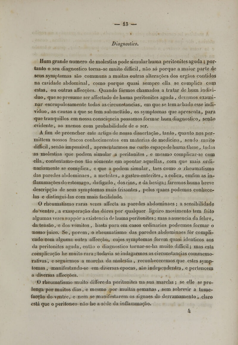 Diagnostico. Hum grande numero de moléstias pode simular huma peritonites aguda ; por- tanto o seu diagnostico torna-se muito difficil, não só porque a maior parte de seus symptomas são communs a muitas outras alterações dos órgãos contidos na cavidade abdominal, como porque quasi sempre ella se complica com estas, ou outras affecções. Quando formos chamados a tratar de hum indivi- duo , que se presume ser affectado de huma peritonites aguda , devemos exami- nar escrupulosamente todas as circunstancias, em que se tem achado esse indi- viduo, as causas a que se tem submettido, os symptomas que apresenta, para que tranquillos em nossa consciência possamos formar hum diagnostico, senão evidente, ao menos com probabilidade de o ser. A lim de preencher este artigo de nossa dissertação, tanto, quanto nos per- mittem nossos fracos conhecimentos em matérias de medicina, sendo muito difficil, senão impossivel, apresentarmos no curto espaço de huma these, todas as moléstias que podem simular a peritonites , e mesmo complicar-se com ella, contentamo-nos tão somente em apontar aquellas, com que mais ordi- nariamente se complica, e que a podem simular, taes como o rheumatismo das paredes abdominaes, a metrites, a gastro-enterites, a cólica, emfim as in- ílammaçõesdo estômago, dofigado, dosrins, e da bexiga; faremos huma breve descripção de seus symptomas mais frisantes , pelos quaes podemos conhecê- las e distingui-las com mais facilidade. O rheumatismo raras vezes affecta as paredes abdominaes; a sensibilidade do ventre, a exasperação das dores por qualquer ligeiro movimento tem feito algumas vezes suppôr a existência de huma peritonites; mas a ausência da febre, da tensão, e dos vómitos , basta para em casos ordinários podermos formar o nosso juizo. Se, porem, o rheumatismo das paredes abdominaes fôr compli- cado com alguma outra aífecção, cujos symptomas forem quasi idênticos aos da peritonites aguda, então o diagnostico tornar-se-ha muito difficil; mas esta complicação he muito rara; todavia se indagarmos as circunstancias commemo- rativas , e seguirmos a marcha da moléstia , reconheceremos que estes symp- tomas , manifestando-se em diversas épocas, são independentes, e pertencem a diversas affecções. O rheumatismo muito differeda peritonites na sua marcha ; se elle se pro- longa por muitos dias, e mesmo por muitas semanas , sem sobrevir a tume- facção do ventre, e nem se manifestarem os signaes do derramamento , claro está que o peritoneo não he a sede da intlammacão.