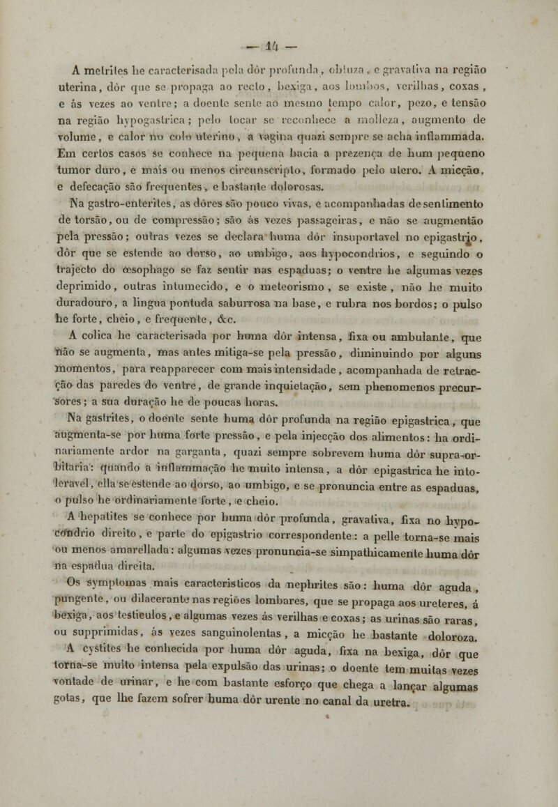 A melriles lie caractewsada pela dor profunda . obluza , c gravaliva na região uterina, dôr que se propaga ao rcclo, bexiga, aos lombos, vcrillias, coxas , e ás vezes ao ventre; a doenle senlo ao mesmo tempo calor, peza, e tensão na região hypogasfcrica; pelo locar se reconhece a moileza, augmento de volume, e calor no colo uterino , a vagina quazi sempre se acha intlammada. Em certos casos se conhece na pequena bacia a prezença de bum pequeno tumor duro, e mais ou menos circunscripto, formado pelo útero. A micção, e defecação são frequentes, e bastante dolorosas. Na gastro-enterites, as dores são pouco vivas, e acompanhadas de sentimento detorsão,ou de compressão; são ás vezes passageiras, e não se augmentão pela pressão; outras vezes se declara buma dòr insuportável no epigastrio, dôr que se estende ao dorso, ao umbigo, aos bypocondrios, e seguindo o trajecto do cesophago se faz sentir nas espáduas; o ventre be algumas vezes deprimido, outras intumecido, e o meleorismo , se existe, não he muito duradouro, a lingua pontuda saburrosa na base, e rubra nos bordos; o pulso he forte, cheio, c frequente, &c. A cólica he caracterisada por huma dôr intensa, fixa ou ambulante, que não se augmenta, mas antes miliga-se pela pressão, diminuindo por alguns momentos, para reappareeer com mais intensidade , acompanhada de retrac- ção das paredes do ventre, de grande inquietação, sem phenomenos precur- sores ; a sua duração he de poucas horas. Na gastrites, o doente sente huma dôr profunda na região epigastrica, que augmenta-se por huma forte pressão, e pela injecção dos alimentos: ha ordi- nariamente ardor na garganta, quazi sempre sobrevem huma dôr supra-or- bitaria: quando a inflammarão he muito intensa, a dôr epigastrica he into- lerável, cila se estende ao dorso, ao umbigo, e se pronuncia entre as espáduas, o pulso he ordinariamente forte, e cheio. A hepatites se conhece por huma dôr profunda, gravativa, fixa no hypo- condrio direito, e parte do epigastrio correspondente: a pelle torna-se mais ou menos amarellada: algumas vezes pronuncia-se simpathicamente huma dôr na espádua direita. Os symplomas mais caracteristicos da nephrites são: huma dôr aguda, pungente, ou dilacerante nas regiões lombares, que se propaga aos ureteres, á bexiga, aos testiculos , e algumas vezes ás verilhas e coxas; as urinas são raras, ou supprimidas, ás vezes sanguinolentas, a micção he bastante doloroza. A cystites he conhecida por huma dôr aguda, fixa na bexiga, dôr que torna-se muito intensa pela expulsão das urinas; o doente tem muitas vezes vontade de urinar, e he com bastante esforço que chega a lançar algumas gotas, que lhe fazem sofrer huma dôr urente no canal da uretra.