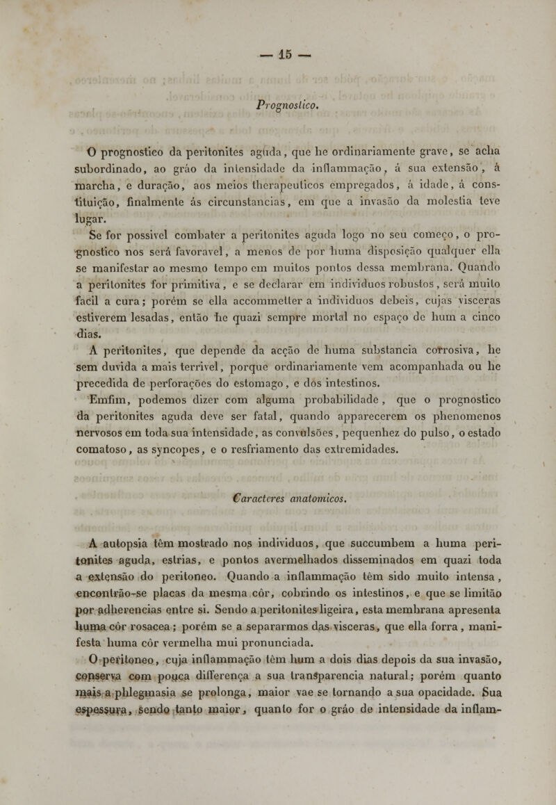 Prognostico. O prognostico da peritonites aguda, que he ordinariamente grave, se acha subordinado, ao gráo da intensidade da inílammação, á sua extensão, á marcha, e duração, aos meios therapeulicos empregados, á idade, á cons- tituição, finalmente ás circunstancias, em que a invasão da moléstia teve lugar. Se for possivel combater a peritonites aguda logo no seu começo, o pro- gnostico nos será favorável, a menos de por lmma disposição qualquer ella se manifestar ao mesmo tempo em muitos pontos dessa membrana. Quando a peritonites for primitiva, e se declarar em indivíduos robustos , será muito fácil a cura; porém se ella accommetler a individuos débeis, cujas visceras estiverem lesadas, então he quazi sempre mortal no espaço de hum a cinco dias. A peritonites, que depende da acção de huma substancia corrosiva, he sem duvida a mais terrível, porque ordinariamente vem acompanhada ou he precedida de perforações do estômago, e dos intestinos. Emfim, podemos dizer com alguma probabilidade , que o prognostico da peritonites aguda deve ser fatal, quando apparecerem os phenomenos nervosos em toda sua intensidade, as convulsões , pequenhez do pulso, o estado comatoso, as syncopes, e o resfriamento das extremidades. Caracteres anatómicos. A autopsia têm mostrado nos individuos, que suecumbem a huma peri- tonites aguda, estrias, e pontos avermelhados disseminados em quazi toda a extensão do peritoneo. Quando a inílammação têm sido muito intensa, enconlrão-se placas da mesma côr, cobrindo os intestinos, e que se limitão por adherencias entre si. Sendo a peritonites ligeira, esta membrana apresenta huma côr rosácea; porém se a separarmos das visceras, que ella forra, mani- festa huma côr vermelha mui pronunciada. O peritoneo, cuja inílammação têm hum a dois dias depois da sua invasão, conserva com pouca dilferença a sua transparência natural; porém quanto mais a phlegmasia se prolonga, maior vae se tornando a sua opacidade. Sua espessura, sendo tanto maior, quanto for o gráo de intensidade da inflam-