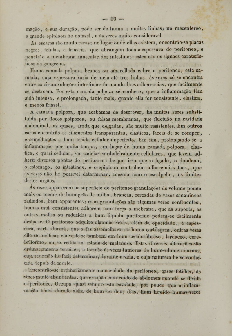 mação, c sua duração, pôde ser de huma a muitas linhas; no mezentereo, c grande epiploon lie notável, e ás vezes muito considerável. As escaras são muito raras; no lugar onde ellas existem, encontrão-se placas negras, fétidas, e friáveis, que abrangem toda a espessura do peritoneo, e penetrão a membrana muscular dos intestinos: estes são os signaes carateris- ticos da gangrena. Huma camada polpoza branca ou amarellada cobre o peritoneo; esta ca- mada, cuja espessura varia de meia até três linhas, ás vezes só se encontra entre as circunvoluções intestinaes formando-lhes adherencias, que facilmente se destroem. Por esta camada polpoza se conhece, que a inílammação têm sido intensa, e prolongada, tanto mais, quanto ella for consistente, elástica, e menos friável. A camada polpoza, que acabamos de descrever, lie muitas vezes substi- tuída por flocos polpozos, ou falsas membranas, que fluctuão na cavidade abdominal, as quaes, ainda que delgadas, são muito resistentes. Em outros casos encontrão-se filamentos transparentes, elásticos, fáceis de se romper, c semelhantes a hum tecido cellular imperfeito. Em fim, prolongando-se a inílammação por muito tempo, em lugar de huma camada polpoza, elás- tica, e quazi cellular, são cadeias verdadeiramente cellulares, que fazem ad- herir diversos pontos do peritoneo; lie por isso que o fígado, o duodeno, o estômago, os intestinos, e o epiploon contrahem adherencias taes, que ás vezes não he possivel determinar, mesmo com o escalpello, os limites destes órgãos. Ás vezes apparecem na superfície do peritoneo granulações do volume pouco mais ou menos de hum grão de milho, brancas, cercadas de vazos sanguíneos radiados, bem apparentes; estas granulações são algumas vezes confluentes, humas mui consistentes adherem com força á mebrana, que as suporta, as outras molles ou reduzidas a hum liquido puriforme podem-se facilmente destacar. O peritoneo adquire algumas vezes, além da opacidade, e espes- sura, certa dureza, que o faz assemelhar-se a huma cartilagem, outras vezes elle se ossifica; converte-se também em hum tecido fibroso, lardaceo, cere- briforme, ou se reduz ao estado de melanoze. Estas diversas alterações são ordinariamente parciaes, e formão ás vezes tumores de humívolume enorme, cuja sede não lie fácil determinar, durante a vida, e cuja natureza he só conhe- cida depois da morte. Encontrão-se ordinariamente na cavidade do peritoneo, gazes fétidos, ás vezes muito abundantes, que escapão com ruido do abdómen quando se divide o peritoneo. Occupa quazi sempre esta cavidade, por pouco que a inílam- mação tenha durado além de hum ou dous dias, hum liquido humas vezes