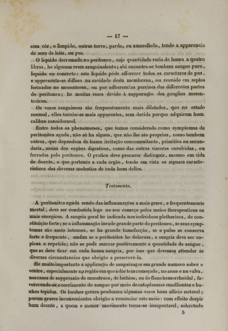 sem côr, e límpido, outras turvo, pardo, ou amarellado, tendo a apparencia de soro de leite, ou puz. O liquido derramado no peritoneo , cuja quantidade varia de huma a quatro libras, he algumas vezes sanguinolento ; ahi encontra-se também sangue puro, liquido ou concreto : este liquido pôde offerecer todos os caracteres de pus, e appresenta-se diffuzo na cavidade desta membrana, ou reunido em septos formados no mezentereo, ou por adherencias parciaes das diíferentes partes do peritoneo; he muitas vezes devido â suppuração dos ganglios mezen- tericos. Os vazos sanguineos são frequentemente mais dilatados, que no estado normal, elles tornão-se mais apparentes, sem duvida porque adquirem hum calibre considerável. Entre todos os phenomenos, que temos considerado como symptomas da peritonites aguda , não só ha alguns, que não lhe são próprios, como também outros, que dependem de huma irritação concommitante, primitiva ou secun- daria, assim dos órgãos digestivos, como das outras visceras envolvidas, ou forradas pelo peritoneo. O pratico deve procurar distinguir, mesmo em vida do doente, o que pertence a cada órgão , tendo em vista os signaes caracte- rísticos das diversas moléstias de cada hum delles. _ Tratamento. À peritonites aguda sendo das inflaminações a mais grave, e frequentemente mortal, deve ser combatida logo no seu começo pelos meios therapeuticos os mais enérgicos. A sangria geral he indicada nosindividuosplethoricos, de con- stituição forte; se a inflammação invade grande parte do peritoneo, se seus symp- tomas são assas intensos, se ha grande tumefacção, se o pulso se conserva forte e frequente , emfim se a peritonites he dolorosa, a sangria deve ser co- piosa e repetida; não se pode marcar positivamente a quantidade de sangue , que se deve tirar em cada huma sangria, por isso que devemos attender ás diversas circunstancias que obrigão a prescrevê-la. He muito importante a applicação de sanguixugas em grande numero sobre o ventre, especialmente na região em que a dôr tem começado, no anus e na vulva, noscasos desuppressão de menstruos, de lochios, ou do fluxo hemorrhoidal, fa- vorecendo-se o corrimento do sangue por meio de cataplasmas emollientes e ba- nhos tépidos. Os banhos geraes produzem algumas vezes hum allivio notável; porem graves inconvenientes obrigão a renunciar este meio : com effeito despir hum doente, a quem o menor movimento torna-se insuportável, sobretudo 5