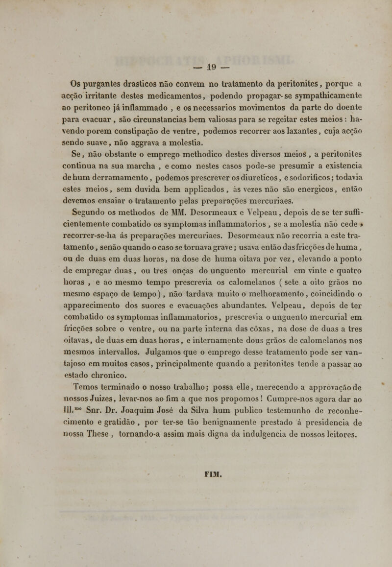Os purgantes drásticos não convém no tratamento da peritonites, porque a acção irritante destes medicamentos, podendo propagar-se sympathicamente ao peritoneo já inflammado , e os necessários movimentos da parte do doente para evacuar , são circunstancias bem valiosas para se regeitar estes meios: ha- vendo porem constipação de ventre, podemos recorrer aos laxantes, cuja acção sendo suave, não aggrava a moléstia. Se, não obstante o emprego methodico destes diversos meios , a peritonites continua na sua marcha , e como nestes casos pode-se presumir a existência de hum derramamento, podemos prescrever os diuréticos, esodorificos; todavia estes meios, sem duvida bem applicados , ás vezes não são enérgicos, então devemos ensaiar o tratamento pelas preparações mercuriaes. Segundo os methodos de MM. Desormeaux e Velpeau, depois de se ter sufi- cientemente combatido os symptomas inílammatorios , se a moléstia não cede > recorrer-se-ha ás preparações mercuriaes. Desormeaux não recorria a este tra- tamento , senão quando o caso se tornava grave; usava então das fricções de hurna, ou de duas em duas horas, na dose de huma oitava por vez, elevando a ponto de empregar duas, ou três onças do unguento mercurial em vinte e quatro horas , e ao mesmo tempo prescrevia os calomelanos ( sete a oito grãos no mesmo espaço de tempo) , não tardava muito o melhoramento, coincidindo o apparecimento dos suores e evacuações abundantes. Velpeau, depois de ter combatido os symptomas inflammatorios, prescrevia o unguento mercurial em fricções sobre o ventre, ou na parte interna das coxas, na dose de duas a três oitavas, de duas em duas horas, e internamente dous grãos de calomelanos nos mesmos intervallos. Julgamos que o emprego desse tratamento pode ser van- tajoso em muitos casos, principalmente quando a peritonites tende a passar ao estado chronico. Temos terminado o nosso trabalho; possa elle, merecendo a approvaçãode nossos Juizes, levar-nos ao fim a que nos propomos ! Cumpre-nos agora dar ao Ill.mo Snr. Dr. Joaquim José da Silva hum publico testemunho de reconhe- cimento e gratidão , por ter-se tão benignamente prestado á presidência de nossa These , tornando-a assim mais digna da indulgência de nossos leitores. FIM.