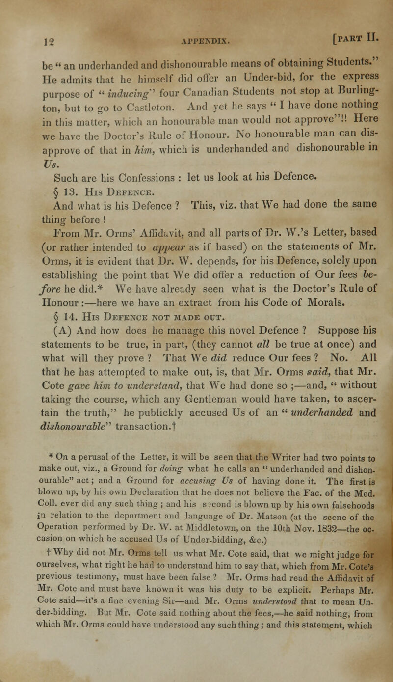 be  an underhanded and dishonourable means of obtaining Students. He admits that lie himself did offer an Under-bid, for the express purpose of  inducing' four Canadian Students not stop at Burling- ton, but to go to Castleton. And yet he says  I have done nothing in this matter, which an honourable man would not approve!! Here we have the Doctor's Rule of Honour. No honourable man can dis- approve of that in him, which is underhanded and dishonourable in Us. Such are his Confessions : let us look at his Defence. § 13. His Defence. And what is his Defence ? This, viz. that We had done the same thing before ! From Mr. Orms' Affidavit, and all parts of Dr. W.'s Letter, based (or rather intended to appear as if based) on the statements of Mr. Orms, it is evident that Dr. W. depends, for his Defence, solely upon establishing the point that We did offer a reduction of Our fees be- fore he did.* We have already seen what is the Doctor's Rule of Honour :—here we have an extract from his Code of Morals. § 14. His Defence not made out. (A) And how does he manage this novel Defence ? Suppose his statements to be true, in part, (they cannot all be true at once) and what will they prove ? That We did reduce Our fees ? No. All that he has attempted to make out, is, that Mr. Orms said, that Mr. Cote gave him to understand, that We had done so ;—and,  without taking the course, which any Gentleman would have taken, to ascer- tain the truth, he publickly accused Us of an  underhanded and dishonourable'''' transaction.! * On a perusal of the Letter, it will be seen that the Writer had two points to make out, viz., a Ground for doing what he calls an  underhanded and dishon- ourable act; and a Ground for accusing Us of having done it. The first is blown up, by his own Declaration that he does not believe the Fac. of the Med. Coll. ever did any such thing ; and his s?cond is blown up by his own falsehoods in relation to the deportment and language of Dr. Matson (at the scene of the Operation performed by Dr. W. at Middletown, on the 10th Nov. 1832—the oc- casion on which he accused Us of Under-bidding, &c.) t Why did not Mr. Orms tell us what Mr. Cote said, that we might judge for ourselves, what right he had to understand him to say that, which from Mr. Cote's previous testimony, must have been false ? Mr. Orms had read the Affidavit of Mr. Cote and must have known it was his duty to be explicit. Perhaps Mr. Cote said—it's a fine evening Sir—and Mr. Orms understood that to mean Un- der-bidding. But Mr. Cote said nothing about the fees,—he said nothing, from which Mr. Orms could have understood any such thing; and this statement, which