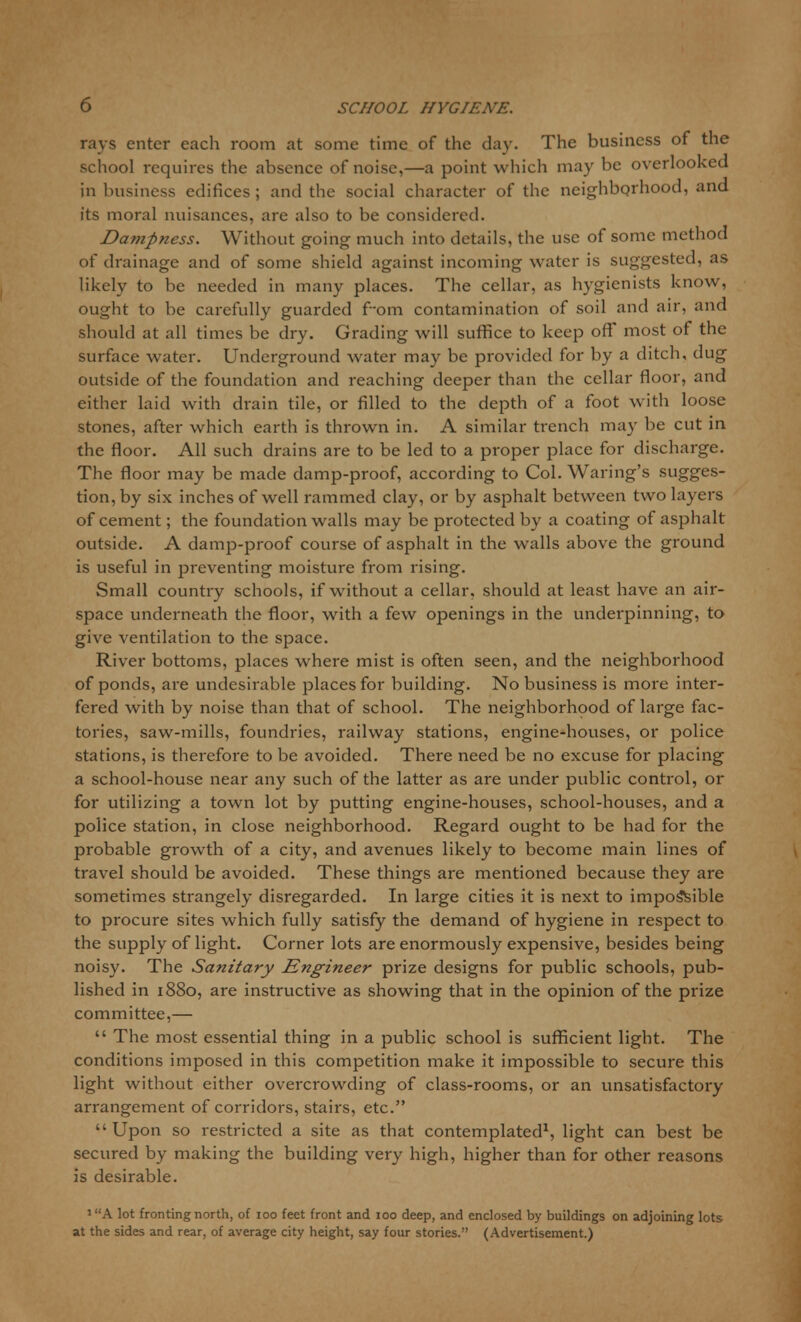rays enter each room at some time of the day. The business of the school requires the absence of noise,—a point which may be overlooked in business edifices ; and the social character of the neighborhood, and its moral nuisances, are also to be considered. Dampness. Without going much into details, the use of some method of drainage and of some shield against incoming water is suggested, as likely to be needed in many places. The cellar, as hygienists know, ought to be carefully guarded f-om contamination of soil and air, and should at all times be dry. Grading will suffice to keep off most of the surface water. Underground water may be provided for by a ditch, dug outside of the foundation and reaching deeper than the cellar floor, and either laid with drain tile, or filled to the depth of a foot with loose stones, after which earth is thrown in. A similar trench may be cut in the floor. All such drains are to be led to a proper place for discharge. The floor may be made damp-proof, according to Col. Waring's sugges- tion, by six inches of well rammed clay, or by asphalt between two layers of cement; the foundation walls may be protected by a coating of asphalt outside. A damp-proof course of asphalt in the walls above the ground is useful in preventing moisture from rising. Small country schools, if without a cellar, should at least have an air- space underneath the floor, with a few openings in the underpinning, to give ventilation to the space. River bottoms, places where mist is often seen, and the neighborhood of ponds, are undesirable places for building. No business is more inter- fered with by noise than that of school. The neighborhood of large fac- tories, saw-mills, foundries, railway stations, engine-houses, or police stations, is therefore to be avoided. There need be no excuse for placing a school-house near any such of the latter as are under public control, or for utilizing a town lot by putting engine-houses, school-houses, and a police station, in close neighborhood. Regard ought to be had for the probable growth of a city, and avenues likely to become main lines of travel should be avoided. These things are mentioned because they are sometimes strangely disregarded. In large cities it is next to impossible to procure sites which fully satisfy the demand of hygiene in respect to the supply of light. Corner lots are enormously expensive, besides being noisy. The Sanitary Engineer prize designs for public schools, pub- lished in 1880, are instructive as showing that in the opinion of the prize committee,—  The most essential thing in a public school is sufficient light. The conditions imposed in this competition make it impossible to secure this light without either overcrowding of class-rooms, or an unsatisfactory arrangement of corridors, stairs, etc. Upon so restricted a site as that contemplated1, light can best be secured by making the building very high, higher than for other reasons is desirable. lKA lot fronting north, of 100 feet front and 100 deep, and enclosed by buildings on adjoining lots at the sides and rear, of average city height, say four stories. (Advertisement.)