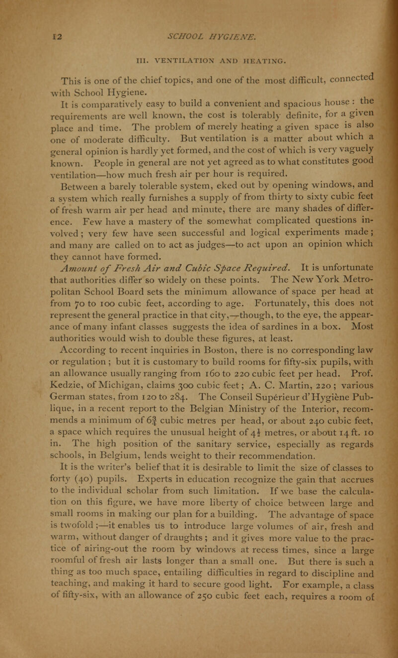 III. VENTILATION AND HEATING. This is one of the chief topics, and one of the most difficult, connected with School Hygiene. It is comparatively easy to build a convenient and spacious house : the requirements are well known, the cost is tolerably definite, for a given place and time. The problem of merely heating a given space is also one of moderate difficulty. But ventilation is a matter about which a general opinion is hardly yet formed, and the cost of which is very vaguely known. People in general are not yet agreed as to what constitutes good ventilation—how much fresh air per hour is required. Between a barely tolerable system, eked out by opening windows, and a system which really furnishes a supply of from thirty to sixty cubic feet of fresh warm air per head and minute, there are many shades of differ- ence. Few have a mastery of the somewhat complicated questions in- volved ; very few have seen successful and logical experiments made; and many are called on to act as judges—to act upon an opinion which they cannot have formed. Amotint of Fresh Air and Cubic Space Required. It is unfortunate that authorities differ so widely on these points. The New York Metro- politan School Board sets the minimum allowance of space per head at from 70 to 100 cubic feet, according to age. Fortunately, this does not represent the general practice in that city,—though, to the eye, the appear- ance of many infant classes suggests the idea of sardines in a box. Most authorities would wish to double these figures, at least. According to recent inquiries in Boston, there is no corresponding law or regulation ; but it is customary to build rooms for fifty-six pupils, with an allowance usually ranging from 160 to 220 cubic feet per head. Prof. Kedzie, of Michigan, claims 300 cubic feet; A. C. Martin, 220 ; various German states, from 120 to 284. The Conseil Superieur d'Hygiene Pub- lique, in a recent report to the Belgian Ministry of the Interior, recom- mends a minimum of 6J cubic metres per head, or about 240 cubic feet, a space which requires the unusual height of 4* metres, or about 14 ft. 10 in. The high position of the sanitary service, especially as regards schools, in Belgium, lends weight to their recommendation. It is the writer's belief that it is desirable to limit the size of classes to forty (40) pupils. Experts in education recognize the gain that accrues to the individual scholar from such limitation. If we base the calcula- tion on this figure, we have more liberty of choice between large and small rooms in making our plan for a building. The advantage of space is twofold ;—it enables us to introduce large volumes of air, fresh and warm, without danger of draughts ; and it gives more value to the prac- tice of airing-out the room by windows at recess times, since a large roomful of fresh air lasts longer than a small one. But there is such a thing as too much space, entailing difficulties in regard to discipline and teaching, and making it hard to secure good light. For example, a class of fifty-six, with an allowance of 250 cubic feet each, requires a room of