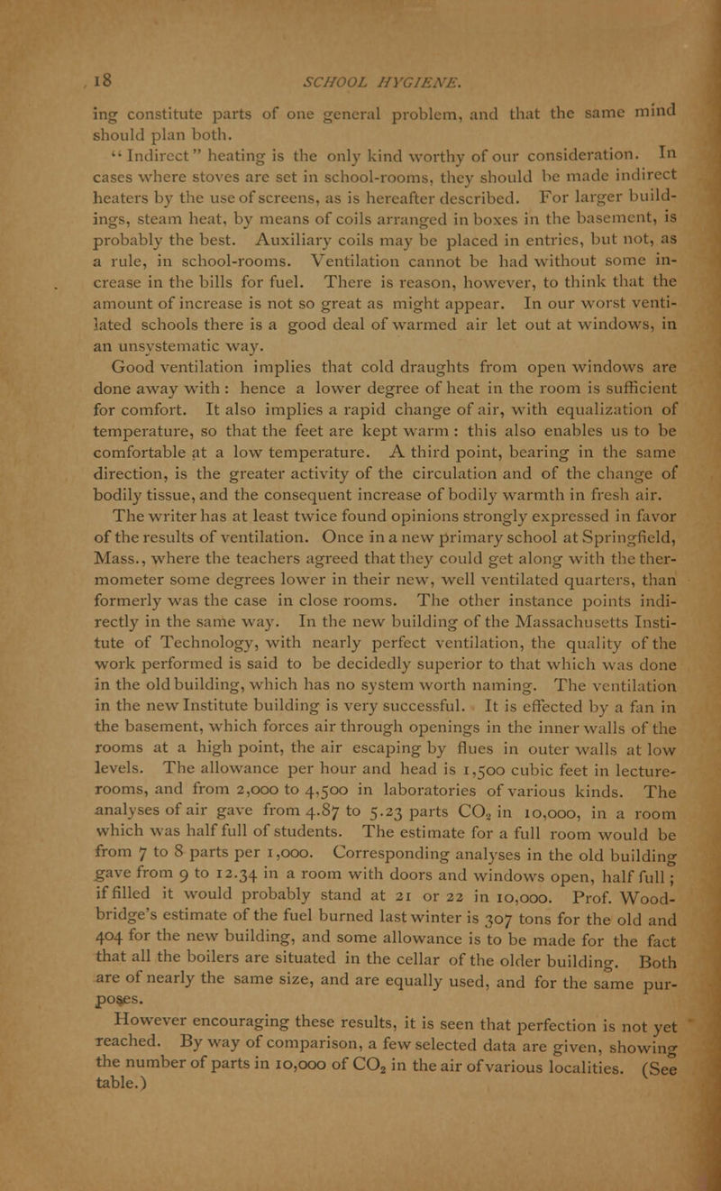 ing constitute parts of one general problem, and that the same mind should plan both. Indirect heating is the only kind worthy of our consideration. In cases where stoves are set in school-rooms, they should be made indirect heaters by the use of screens, as is hereafter described. For larger build- ings, steam heat, by means of coils arranged in boxes in the basement, is probably the best. Auxiliary coils may be placed in entries, but not, as a rule, in school-rooms. Ventilation cannot be had without some in- crease in the bills for fuel. There is reason, however, to think that the amount of increase is not so great as might appear. In our worst venti- lated schools there is a good deal of warmed air let out at windows, in an unsystematic way. Good ventilation implies that cold draughts from open windows are done away with : hence a lower degree of heat in the room is sufficient for comfort. It also implies a rapid change of air, with equalization of temperature, so that the feet are kept warm : this also enables us to be comfortable at a low temperature. A third point, bearing in the same direction, is the greater activity of the circulation and of the change of bodily tissue, and the consequent increase of bodily warmth in fresh air. The writer has at least twice found opinions strongly expressed in favor of the results of ventilation. Once in a new primary school at Springfield, Mass., where the teachers agreed that they could get along with the ther- mometer some degrees lower in their new, well ventilated quarters, than formerly was the case in close rooms. The other instance points indi- rectly in the same way. In the new building of the Massachusetts Insti- tute of Technology, with nearly perfect ventilation, the quality of the work performed is said to be decidedly superior to that which was clone in the old building, which has no system worth naming. The ventilation in the new Institute building is very successful. It is effected by a fan in the basement, which forces air through openings in the inner walls of the rooms at a high point, the air escaping by flues in outer walls at low levels. The allowance per hour and head is 1,500 cubic feet in lecture- rooms, and from 2,000 to 4,500 in laboratories of various kinds. The analyses of air gave from 4.87 to 5.23 parts C02 in 10,000, in a room which was half full of students. The estimate for a full room would be from 7 to 8 parts per 1,000. Corresponding analyses in the old building gave from 9 to 12.34 in a room with doors and windows open, half full; if filled it would probably stand at 21 or 22 in 10,000. Prof. Wood- bridge's estimate of the fuel burned last winter is 307 tons for the old and 404 for the new building, and some allowance is to be made for the fact that all the boilers are situated in the cellar of the older building. Both are of nearly the same size, and are equally used, and for the same pur- poses. However encouraging these results, it is seen that perfection is not yet reached. By way of comparison, a few selected data are given, showing the number of parts in 10,000 of C02 in the air of various localities. (See table.)