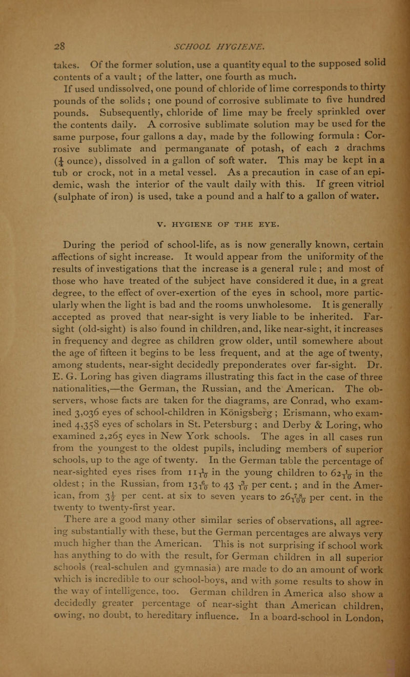 takes. Of the former solution, use a quantity equal to the supposed solid contents of a vault; of the latter, one fourth as much. If used undissolved, one pound of chloride of lime corresponds to thirty pounds of the solids; one pound of corrosive sublimate to five hundred pounds. Subsequently, chloride of lime may be freely sprinkled over the contents daily. A corrosive sublimate solution may be used for the same purpose, four gallons a day, made by the following formula : Cor- rosive sublimate and permanganate of potash, of each 2 drachms (\ ounce), dissolved in a gallon of soft water. This may be kept in a tub or crock, not in a metal vessel. As a precaution in case of an epi- demic, wash the interior of the vault daily with this. If green vitriol (sulphate of iron) is used, take a pound and a half to a gallon of water. V. HYGIENE OF THE EYE. During the period of school-life, as is now generally known, certain affections of sight increase. It would appear from the uniformity of the results of investigations that the increase is a general rule ; and most of those who have treated of the subject have considered it due, in a great degree, to the effect of over-exertion of the eyes in school, more partic- ularly when the light is bad and the rooms unwholesome. It is generally accepted as proved that near-sight is very liable to be inherited. Far- sight (old-sight) is also found in children, and, like near-sight, it increases in frequency and degree as children grow older, until somewhere about the age of fifteen it begins to be less frequent, and at the age of twenty, among students, near-sight decidedly preponderates over far-sight. Dr. E. G. Loring has given diagrams illustrating this fact in the case of three nationalities,—the German, the Russian, and the American. The ob- servers, whose facts are taken for the diagrams, are Conrad, who exam- ined 3,036 eyes of school-children in Konigsberg ; Erismann, who exam- ined 4,358 eyes of scholars in St. Petersburg; and Derby & Loring, who examined 2,265 eyes in New York schools. The ages in all cases run from the youngest to the oldest pupils, including members of superior schools, up to the age of twenty. In the German table the percentage of near-sighted eyes rises from n-^ in the young children to 62^ in the oldest; in the Russian, from 13^ to 43 ^ per cent. ; and in the Amer- ican, from 33- per cent, at six to seven years to 26^ per cent, in the twenty to twenty-first year. There are a good many other similar series of observations, all agree- ing substantially with these, but the German percentages are always very much higher than the American. This is not surprising if school work has anything to do with the result, for German children in all superior schools (real-schulen and gymnasia) are made to do an amount of work which is incredible to our school-bovs, and with gome results to show in the way of intelligence, too. German children in America also show a decidedly greater percentage of near-sight than American children, owing, no doubt, to hereditary influence. In a board-school in London,