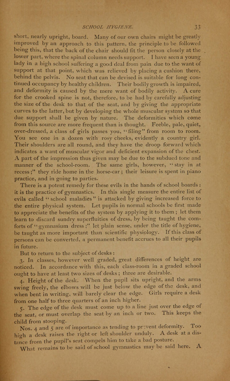 short, nearly upright, board. Many of our own chairs might be greatly improved by an approach to this pattern, the principle to be followed being this, that the back of the chair should fit the person closely at the lower part, where the spinal column needs support. I have seen a young lady in a high school suffering a good deal from pain due to the want of support at that point, which was relieved by placing a cushion there, behind the pelvis. No seat that can be devised is suitable for long con- tinued occupancy by healthy children. Their bodily growth is impaired, and deformity is caused by the mere want of bodily activity. A cure for the crooked spine is not, therefore, to be had by carefully adjusting the size of the desk to that of the seat, and by giving the appropriate curves to the latter, but by developing the whole muscular system so that due support shall be given by nature. The deformities which come from this source are more frequent than is thought. Feeble, pale, quiet, over-dressed, a class of girls passes you, filing from room to room. You see one in a dozen with rosy cheeks, evidently a country girl. Their shoulders are all round, and they have the droop forward which indicates a want of muscular vigor and deficient expansion of the chest. A part of the impression thus given may be due to the subdued tone and manner of the school-room. The same girls, however, stay in at recess ; they ride home in the horse-car ; their leisure is spent in piano practice, and in going to parties. There is a potent remedy for these evils in the hands of school boards : it is the practice of gymnastics. In this single measure the entire list of evils called school maladies is attacked by giving increased force to the entire physical system. Let pupils in normal schools be first made to appreciate the benefits of the system by applying it to them ; let them learn to discard sundry superfluities of dress, by being taught the com- forts of  gymnasium dress; let plain sense, under the title of hygiene, be taught as more important than scientific physiology. If this class of persons can be converted, a permanent benefit accrues to all their pupils in future. But to return to the subject of desks : 3. In classes, however well graded, great differences of height are noticed. In accordance with this, each class-room in a graded school ought to have at least two sizes of desks ; three are desirable. 4. Height of the desk. When the pupil sits upright, and the arms swing freely, the elbows will be just below the edge of the desk, and when bent in writing, will barely clear the edge. Girls require a desk from one half to three quarters of an inch higher. 5. The edge of the desk must come up to a line just over the edge of the seat, or must overlap the seat by an inch or two. This keeps the child from stooping. Nos. 4 and 5 are of importance as tending to prevent deformity. Too hi'di a desk raises the right or left shoulder unduly. A desk at a dis- tance from the pupil's scat compels him to take a bad posture. What remains to be said of school gymnastics maybe said here. A