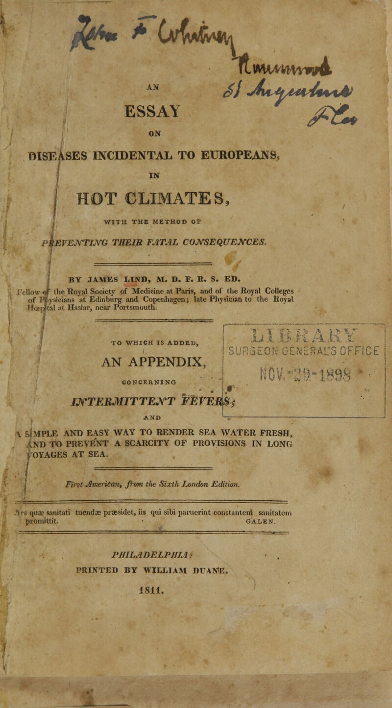 fa AN ^/X^^W ESSAY j£g^ ON DISEASES INCIDENTAL TO EUROPEANS, i HOT CLIMATES, 4 WITH THE METHOD OF EVENTING THEIR FATAL CONSEQUENCES. BY JAMES LIND, M. D. E. R. S. ED. ilie Royal Society of Medicine at Paris, and of the Royal Colleges of Pliysicians at Edinburg and, Copenhagen; late Physician to the Royal 4 at Haslar, near Portsmouth. TO WHICH IS ADDED, AN APPENDIX, CONCERNING INTERMITTENT FEVEtfS$ AND 't- TiT R 12 '\ 12V .Li A .O1 .Pi i :NERAITS OFFICE NO '1898 \ EJ MPLE AND EASY WAY TO RENDER SEA WATER FRESH, XD TO PREVENT A SCARCITY OF PROVISIONS IN LONG VOYAGES AT SEA. I First American, from the Sixth London Edition. •s qua; sanitati tucndze prsesidet, iis qui sibi paruerint constantem sanitatem promittit. ' galen. PHILADELPHIA • PRINTED BY WILLIAM DUAN^E. 1811.