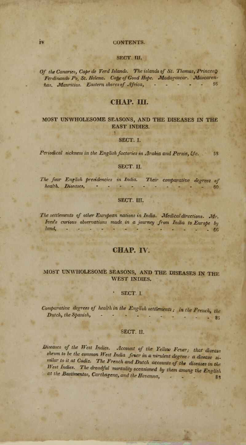 SECT. ni. Of the Canaries, Cape de Verd Islands. The islands of St. Thomas, Princes® Ferdinando Po, St. Helena. Capji of Good Hope. Madagascar. Mascaren- has. Mauritius. Eastern shores of Africa, 56 CHAP. in. MOST UNWHOLESOME SEASONS, AND THE DISEASES IN THE EAST INDIES. SECT. I. Periodical sickness in the E?iglish factories in Arabia and Persia, &c. 58 SECT. II. The four English presidencies in India. Their comparative degrees of health. Diseases, ------.--.go SECT. in. The settlements of otlier European nations in India. Medical directions. Mr. Ives's curious observations made in a journey from India to Europe by fond, 60 CHAP. IV. MOST UNWHOLESOME SEASONS, AND THE DISEASES IN THE WEST INDIES. ' SECT. I. Comparative degrees of liealth in the E?iglhh settlements; in the French the Dutch, the Spanish, gr SECT. II. Diseases of the West Indies. Account of the Yelhv Fever, that disease slunvn to be the common West Imlia fever in a virulent degree: a disease si rmlur to it at Cadiz. The French and Dutch accounts of the diseases in the West Indtes. The dreadful mortality occasioned by them among the English ^theBastimentos,Carthagena,andtheHavanna, - . . g8