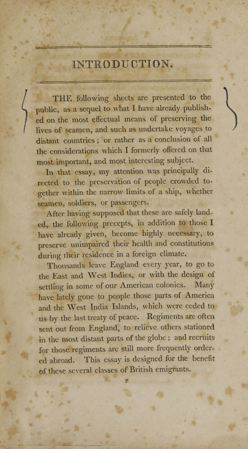 INTRODUCTION. THE following sheets are presented to the public, as a sequel to what I have already publish- ed on the most effectual means of preserving the lives of seamen, and such as undertake voyages to distant countries ; or rather as a conclusion of all the considerations which I formerly offered on that most important, and most interesting subject. In that essay, my attention was principally di- rected to the preservation of people crowded to- gether within the narrow limits of a ship, whether seamen, soldiers, or passengers. After having supposed that these are safely land- ed, the following precepts, in addition to those I have already given, become highly necessary, to preserve unimpaired their health and constitutions during their residence in a foreign climate. Thousands leave England every year, to go to the East and West Indies, or with the design of settling in some of our American colonies. Many have lately gone to people those parts of America and the West India Islands, which were ceded to us by the last treaty of peace. Regiments are often sent out from England, to relieve others stationed in the most distant parts of the globe ; and recruits for those regiments are still more frequently order- ed abroad. This essay is designed for the benefit of these several classes of British emigrants. t