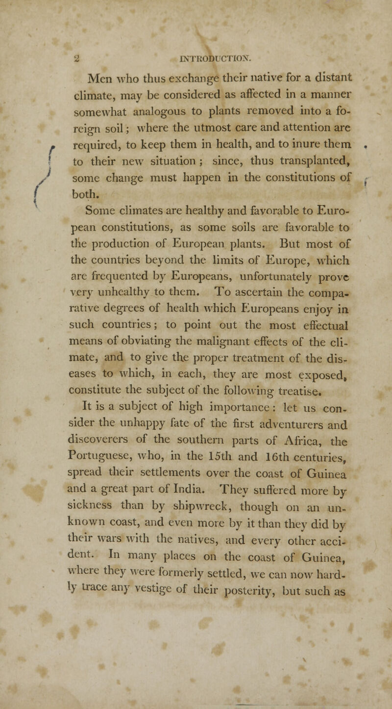 f ( 2 INTRODUCTION. Men who thus exchange their native for a distant climate, may be considered as affected in a manner somewhat analogous to plants removed into a fo- reign soil; where the utmost care and attention are required, to keep them in health, and to inure them to their new situation ; since, thus transplanted, some change must happen in the constitutions of both. Some climates are healthy and favorable to Euro- pean constitutions, as some soils are favorable to the production of European plants. But most of the countries beyond the limits of Europe, which are frequented by Europeans, unfortunately prove very unhealthy to them. To ascertain the compa- rative degrees of health which Europeans enjoy in such countries; to point out the most effectual means of obviating the malignant effects of the cli- mate, and to give the proper treatment of the dis- eases to which, in each, they are most exposed, constitute the subject of the following treatise. It is a subject of high importance: let us con- sider the unhappy fate of the first adventurers and discoverers of the southern parts of Africa, the Portuguese, who, in the 15th and 16th centuries, spread their settlements over the coast of Guinea and a great part of India. They suffered more by sickness than by shipwreck, though on an un- known coast, and even more by it than they did by their wars with the natives, and every other acci- dent. In many places on the coast of Guinea, where they were formerly settled, we can now hard- ly trace any vestige of their posterity, but such as