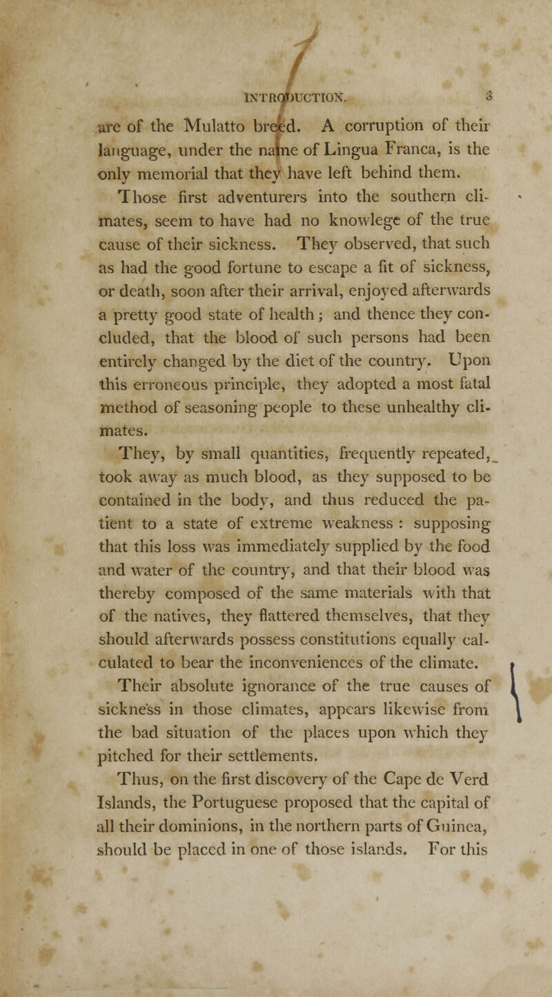 are of the Mulatto breed. A corruption of their language, under the najne of Lingua Franca, is the only memorial that they have left behind them. Those first adventurers into the southern cli- mates, seem to have had no knowlege of the true cause of their sickness. They observed, that such as had the good fortune to escape a fit of sickness, or death, soon after their arrival, enjoyed afterwards a pretty good state of health ; and thence they con- cluded, that the blood of such persons had been entirely changed by the diet of the country. Upon this erroneous principle, they adopted a most fatal method of seasoning people to these unhealthy cli- mates. They, by small quantities, frequently repeated,_ took away as much blood, as they supposed to be contained in the body, and thus reduced the pa- tient to a state of extreme weakness : supposing that this loss was immediately supplied by the food and water of the country, and that their blood was thereby composed of the same materials with that of the natives, they flattered themselves, that they should afterwards possess constitutions equally cal- culated to bear the inconveniences of the climate. Their absolute ignorance of the true causes of sickness in those climates, appears likewise from the bad situation of the places upon which they pitched for their settlements. Thus, on the first discovery of the Cape de Verd Islands, the Portuguese proposed that the capital of all their dominions, in the northern parts of Guinea, should be placed in one of those islands. For this \