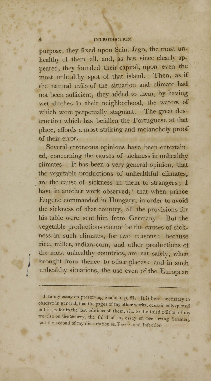 purpose, they fixed upon Saint Jago, the most un- healthy of them all, and, as has since clearly ap- peared, they founded their capital, upon even the most unhealthy spot of that island. Then, as if the natural evils of the situation and climate had not been sufficient, they added to them, by having wet ditches in their neighborhood, the waters of which were perpetually stagnant. The great des- truction which has befallen the Portuguese at that place, affords a most striking and melancholy proof of their error. Several erroneous opinions have been entertain- ed, concerning the causes of sickness in unhealthy climates. It has been a very general opinion, that the vegetable productions of unhealthful climates, are the cause of sickness in them to strangers; I have in another work observed,1 that when prince Eugene commanded in Hungary, in order to avoid the sickness of that country, all the provisions for his table were sent him from Germany. But the vegetable productions cannot be the causes of sick- ness in such climates, for two reasons: because rice, millet, indian-corn, and other productions of the most unhealthy countries, are eat safely, when brought from thence to other places : and in such unhealthy situations, the use even of the European 1 In my essay on preserving Seamen, p. 61. It is here necessary to observe in general, that the pages of my other works, occasionally quoted in this, refer to the last editions of them, viz. to the third edition of my treatise on the Scurvy, the third of my essay on preserving Seamen, mid the second of my dissertation on Fevers and Infection.