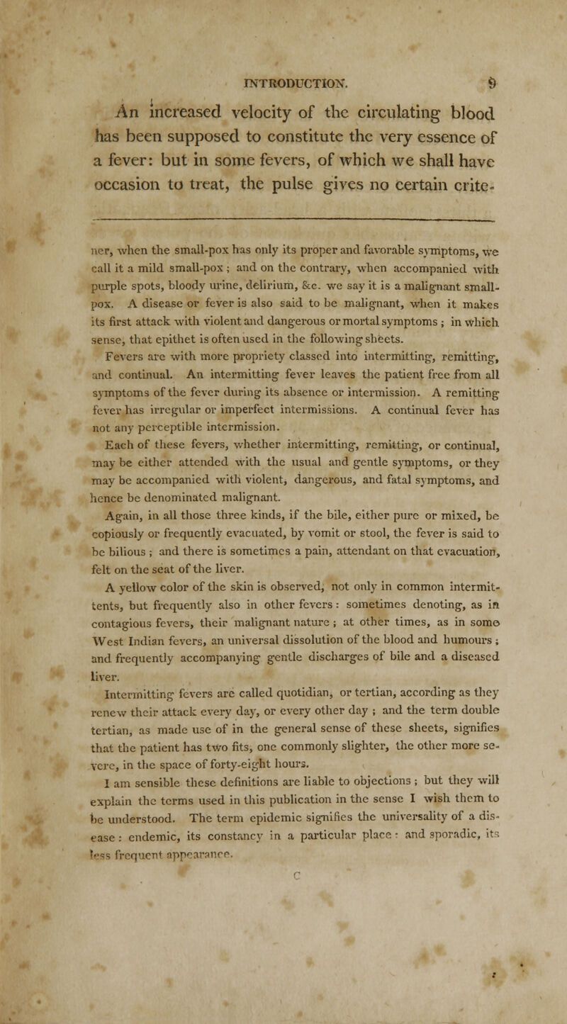 An increased velocity of the circulating blood has been supposed to constitute the very essence of a fever: but in some fevers, of which we shall have occasion to treat, the pulse gives no certain crite- ner, when the small-pox has only its proper and favorable symptoms, we call it a mild small-pox ; and on the contrary, when accompanied with purple spots, bloody urine, delirium, &c. we say it is a malignant small- pox. A disease or fever is also said to be malignant, when it makes its first attack with violent and dangerous or mortal symptoms ; in vvhich sense, that epithet is often used in the following sheets. Fevers are with more propriety classed into intermitting, remitting, and continual. An intermitting fever leaves the patient free from all symptoms of the fever during its absence or intermission. A remitting fever has irregular or imperfect intermissions. A continual fever has not any perceptible intermission. Each of these fevers, whether intermitting, remitting, or continual, may be either attended with the usual and gentle symptoms, or they may be accompanied with violent, dangerous, and fatal symptoms, and hence be denominated malignant. Again, in all those three kinds, if the bile, either pure or mixed, be copiously or frequently evacuated, by vomit or stool, the fever is said to be bilious ; and there is sometimes a pain, attendant on that evacuation, felt on the seat of the liver. A yellow color of the skin is observed, not only in common intermit- tents, but frequently also in other fevers : sometimes denoting, as in contagious fevers, their malignant nature ; at other times, as in some West Indian fevers, an universal dissolution of the blood and humours ; and frequently accompanying gentle discharges of bile and a diseased liver. Intermitting fevers are called quotidian, or tertian, according as they renew their attack every day, or every other day ; and the term double tertian, as made use of in the general sense of these sheets, signifies that the patient has two fits, one commonly slighter, the other more se- vere, in the space of forty-eight hours. I am sensible these definitions are liable to objections ; but they will explain the terms used in this publication in the sense I wish them to be understood. The term epidemic signifies the universality of a dis- ease : endemic, its constancy in a particular place • and sporadic, it; t<=s frequent appearance.