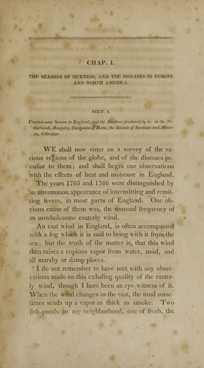 CHAP. I. THE SEASONS OF SICKNESS, AND THE DISEASES IN EUROPE AND NORTH AMERICA. SECT. I. Unwholesome Season in England, and the Diseases produced by it: in the Ne- therlands, Hungary, Campania of Home, the Islands of Sardinia and Minor- ca, Gibraltar. WE shall now enter on a survey of the va- rious regions of the globe, and of the diseases pe- culiar to them; and shall begin our observations with the effects of heat and moisture in England. The years 1765 and 1766 were distinguished by an uncommon appearance of intermitting and remit- ting fevers, in most parts of England. One ob- vious cause of them was, the unusual frequency of an unwholesome easterly wind. An east wind in England, is often accompanied with a fog which it is said to bring with it from the sea: but the truth of the matter is, that this wind then raises a copious vapor from water, mud, and all marshy or damp places. . ' I do not remember to have met with any obser- vations made on this exhaling quality of the easter- ly wind, though I have been an eye-witness of it. When the wind changes to the east, the mud some- times sends up a vapor as thick as smoke. Two fish-ponds in my neighborhood, one of fresh, the