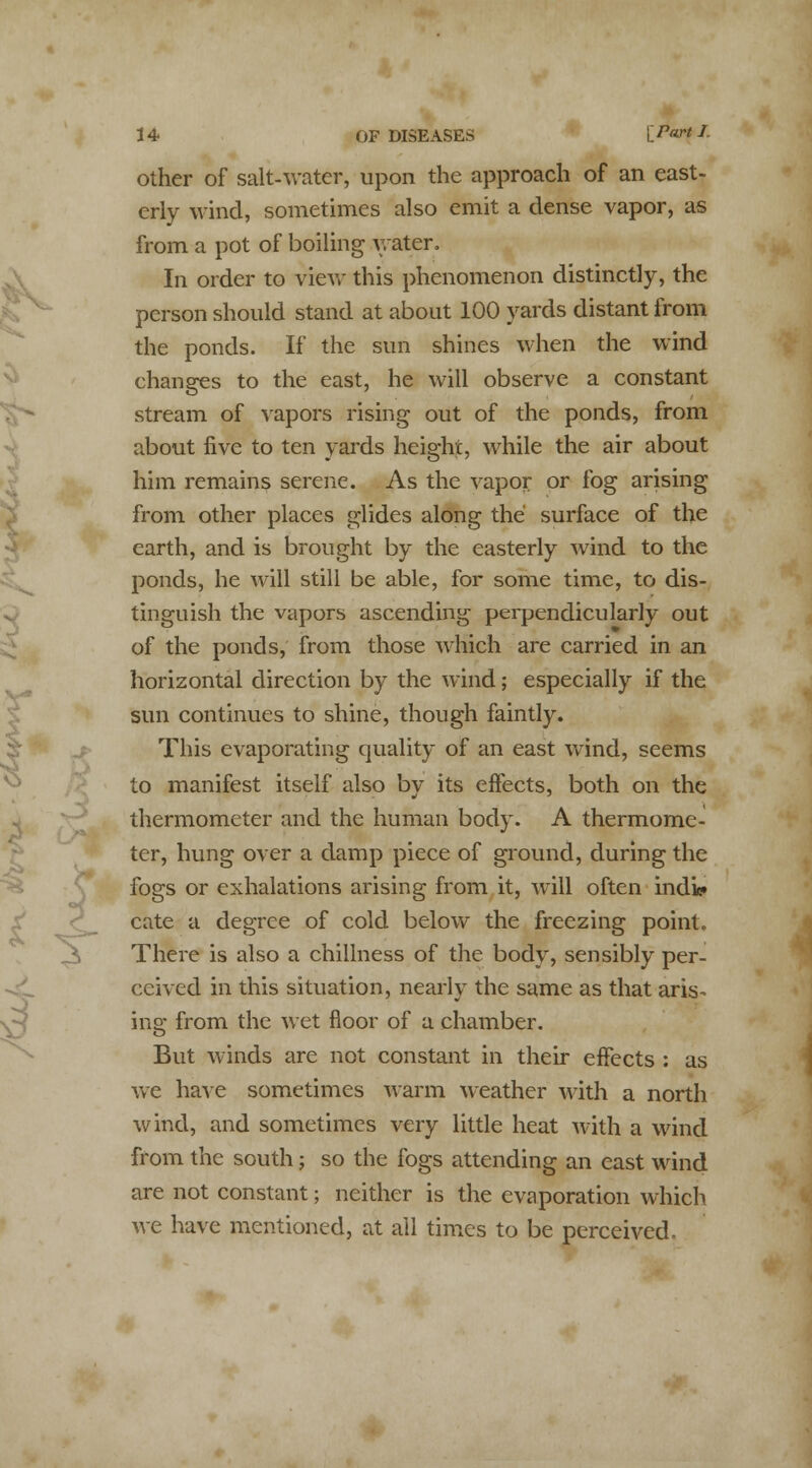 other of salt-water, upon the approach of an east- erly wind, sometimes also emit a dense vapor, as from a pot of boiling water. In order to view this phenomenon distinctly, the person should stand at about 100 yards distant from the ponds. If the sun shines when the wind changes to the east, he will observe a constant stream of vapors rising out of the ponds, from about five to ten yards height, while the air about him remains serene. As the vapor or fog arising from other places glides along the surface of the earth, and is brought by the easterly wind to the ponds, he will still be able, for some time, to dis- tinguish the vapors ascending perpendicularly out of the ponds, from those which are carried in an horizontal direction by the wind; especially if the sun continues to shine, though faintly. This evaporating quality of an east wind, seems to manifest itself also by its effects, both on the thermometer and the human body. A thermome- ter, hung over a damp piece of ground, during the fogs or exhalations arising from it, Avill often ind'k* cate a degree of cold below the freezing point. There is also a dullness of the body, sensibly per- ceived in this situation, nearly the same as that aris- ins: from the wet floor of a chamber. o But winds are not constant in their effects : as we have sometimes warm weather with a north wind, and sometimes very little heat with a wind from the south; so the fogs attending an east wind are not constant; neither is the evaporation which we have mentioned, at all times to be perceived.