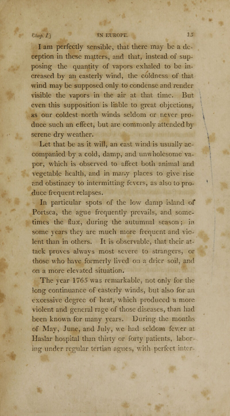 I am perfectly sensible, that there may be a de- ception in these matters, and that, instead of sup- posing the quantity of vapors exhaled to be in- creased by an easterly wind, the coldness of that wind may be supposed only to condense and render visible the vapors in the air at that time. But even this supposition is liable to great objections, as our coldest north winds seldom or never pro- duce such an effect, but are commonly attended by serene dry weather. Let that be as it will, an east wind is usually ac- companied by a cold, damp, and unwholesome va- por, which is observed to affect both animal and vegetable health, and in many places to give rise and obstinacy to intermitting fevers, as also to pro- duce frequent relapses. In particular spots of the low damp island of Portsea, the ague frequently prevails, and some- times the flux, during the autumnal season; in- some years they are much more frequent and vio- lent than in others. It is observable, that their at- tack proves always most severe to strangers, or those who have formerly lived on a drier soil, and on a more elevated situation. The year 1765 was remarkable, not only for the long continuance of easterly winds, but also for an excessive degree of heat, which produced a more violent and general rage of those diseases, than had been known for many years. During the months of May, June, and July, we had seldom fewer at Haslar hospital than thirty or forty patients, labor ing under regular tertian agues, with perfect inter-