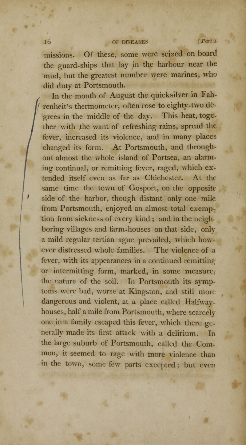 missions. Of these, some were seized on board the guard-ships that lay in the harbour near the mud, but the greatest number were marines, who did duty at Portsmouth. In the month of August the quicksilver in Fah- \l renheit's thermometer, often rose to eighty-two de- grees in the middle of the day. This heat, toge- ther with the want of refreshing rains, spread the fever, increased its violence, and in many places changed its form. At Portsmouth, and through- out almost the whole island of Portsea, an alarm- ing continual, or remitting fever, raged, which ex- tended itself even as far as Chichester. At the same time the town of Gosport, on the opposite side of the harbor, though distant only one mile from Portsmouth, enjoyed an almost total exemp- tion from sickness of every kind; and in the neigh- boring villages and farm-houses on that side, only a mild regular tertian ague prevailed, which how ever distressed whole families. The violence of a fever, with its appearances in a continued remitting or intermitting form, marked, in some measure, the nature of the soil. In Portsmouth its symp- toms were bad, worse at Kingston, and still more dangerous and violent, at a place called Halfway- houses, half a mile from Portsmouth, where scarcely one in a family escaped this fever, which there ge- nerally made its first attack with a delirium. In the large suburb of Portsmouth, called the Com- mon, it seemed to rage M'ith more violence than in the town, some few parts excepted; but even