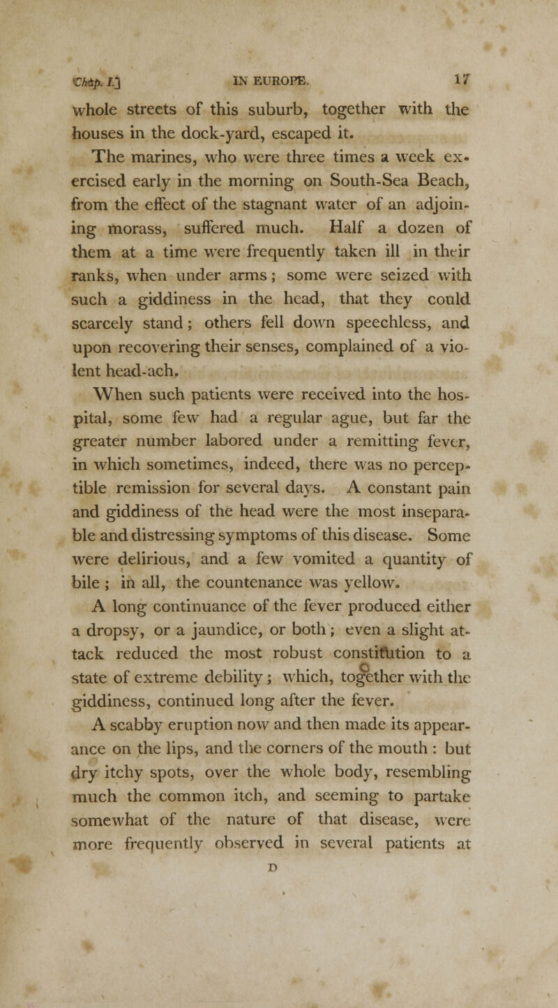 whole streets of this suburb, together with the houses in the dock-yard, escaped it. The marines, who were three times a week ex. ercised early in the morning on South-Sea Beach, from the effect of the stagnant water of an adjoin- ing morass, suffered much. Half a dozen of them at a time were frequently taken ill in thr ir ranks, when under arms; some were seized with such a giddiness in the head, that they could scarcely stand; others fell down speechless, and upon recovering their senses, complained of a vio- lent head-ach. When such patients were received into the hos- pital, some few had a regular ague, but far the greater number labored under a remitting fever, in which sometimes, indeed, there was no percep- tible remission for several days. A constant pain and giddiness of the head were the most insepara- ble and distressing symptoms of this disease. Some were delirious, and a few vomited a quantity of bile ; in all, the countenance was yellow. A long continuance of the fever produced either a dropsy, or a jaundice, or both; even a slight at- tack reduced the most robust constitution to a state of extreme debility; which, together with the giddiness, continued long after the fever. A scabby eruption now and then made its appear- ance on the lips, and the corners of the mouth : but dry itchy spots, over the whole body, resembling much the common itch, and seeming to partake somewhat of the nature of that disease, were more frequently observed in several patients at D
