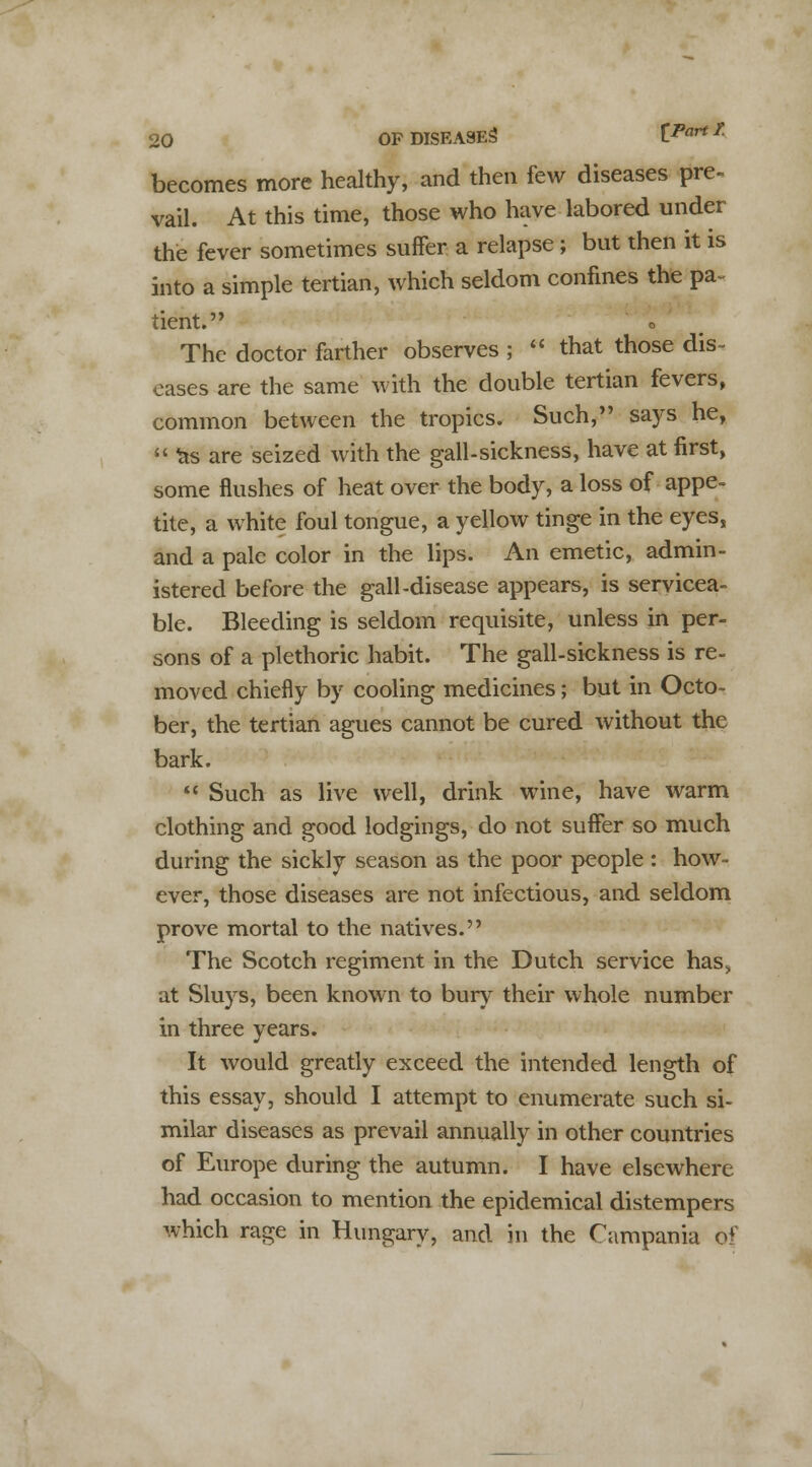 becomes more healthy, and then few diseases pre. vail. At this time, those who have labored under the fever sometimes suffer a relapse; but then it is into a simple tertian, which seldom confines the pa- tient. The doctor farther observes ;  that those dis- eases are the same with the double tertian fevers, common between the tropics. Such, says he,  ^s are seized with the gall-sickness, have at first, some flushes of heat over the body, a loss of appe- tite, a white foul tongue, a yellow tinge in the eyes, and a pale color in the lips. An emetic, admin- istered before the gall-disease appears, is servicea- ble. Bleeding is seldom requisite, unless in per- sons of a plethoric habit. The gall-sickness is re- moved chiefly by cooling medicines; but in Octo- ber, the tertian agues cannot be cured without the bark.  Such as live well, drink wine, have warm clothing and good lodgings, do not suffer so much during the sickly season as the poor people : how- ever, those diseases are not infectious, and seldom prove mortal to the natives. The Scotch regiment in the Dutch service has, at Sluys, been known to bury their whole number in three years. It would greatly exceed the intended length of this essay, should I attempt to enumerate such si- milar diseases as prevail annually in other countries of Europe during the autumn. I have elsewhere had occasion to mention the epidemical distempers which rage in Hungary, and in the Campania of