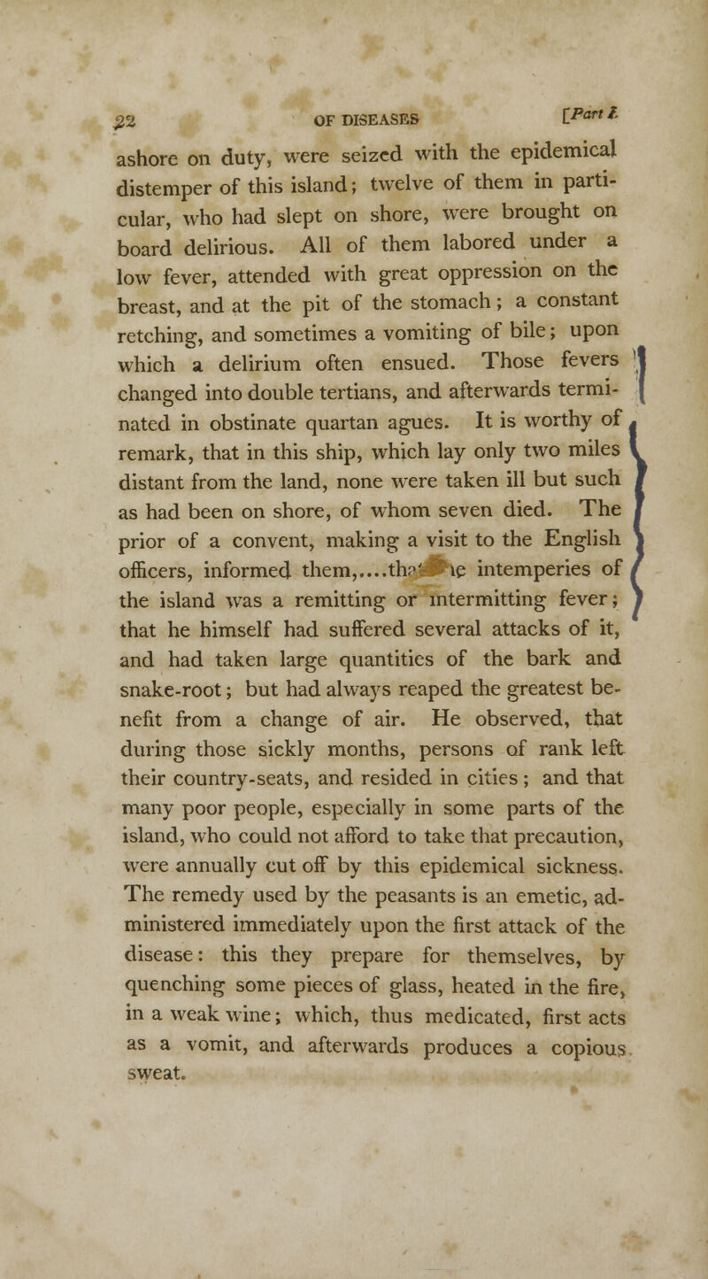 ashore on duty, were seized with the epidemical distemper of this island; twelve of them in parti- cular, who had slept on shore, were brought on board delirious. All of them labored under a low fever, attended with great oppression on the breast, and at the pit of the stomach; a constant retching, and sometimes a vomiting of bile; upon which a delirium often ensued. Those fevers changed into double tertians, and afterwards termi- nated in obstinate quartan agues. It is worthy of remark, that in this ship, which lay only two miles distant from the land, none were taken ill but such as had been on shore, of whom seven died. The prior of a convent, making a visit to the English officers, informed them,....th?~^ie intemperies of the island was a remitting or intermitting fever; that he himself had suffered several attacks of it, and had taken large quantities of the bark and snake-root; but had always reaped the greatest be- nefit from a change of air. He observed, that during those sickly months, persons of rank left their country-seats, and resided in cities ; and that many poor people, especially in some parts of the island, who could not afford to take that precaution, were annually cut off by this epidemical sickness. The remedy used by the peasants is an emetic, ad- ministered immediately upon the first attack of the disease: this they prepare for themselves, by quenching some pieces of glass, heated in the fire, in a weak wine; which, thus medicated, first acts as a vomit, and afterwards produces a copious sweat.