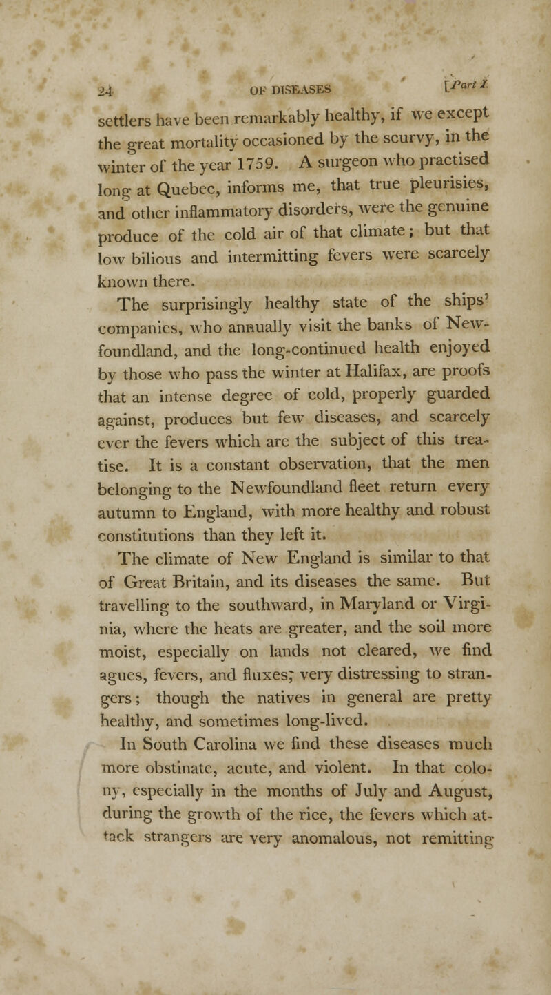 settlers have been remarkably healthy, if we except the great mortality occasioned by the scurvy, in the winter of the year 1759. A surgeon who practised long at Quebec, informs me, that true pleurisies, and other inflammatory disorders, were the genuine produce of the cold air of that climate; but that low bilious and intermitting fevers were scarcely known there. The surprisingly healthy state of the ships' companies, who annually visit the banks of New- foundland, and the long-continued health enjoyed by those who pass the winter at Halifax, are proofs that an intense degree of cold, properly guarded against, produces but few diseases, and scarcely ever the fevers which are the subject of this trea- tise. It is a constant observation, that the men belonging to the Newfoundland fleet return every autumn to England, with more healthy and robust constitutions than they left it. The climate of New England is similar to that of Great Britain, and its diseases the same. But travelling to the southward, in Maryland or Virgi- nia, where the heats are greater, and the soil more moist, especially on lands not cleared, we find agues, fevers, and fluxes^ very distressing to stran- gers; though the natives in general are pretty healthy, and sometimes long-lived. In South Carolina we find these diseases much more obstinate, acute, and violent. In that colo- ny, especially in the months of July and August, during the growth of the rice, the fevers which at- tack strangers are very anomalous, not remitting