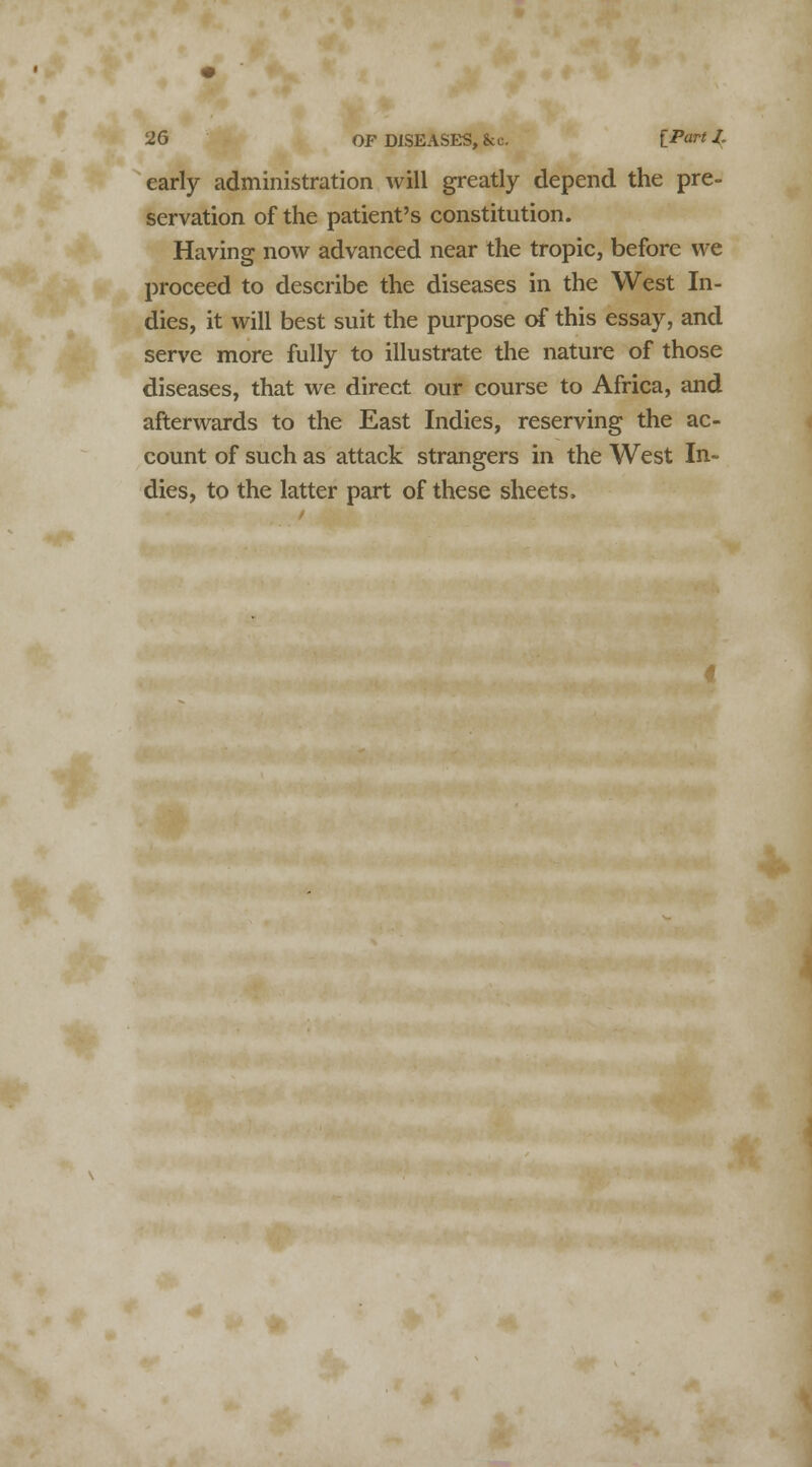 early administration will greatly depend the pre- servation of the patient's constitution. Having now advanced near the tropic, before we proceed to describe the diseases in the West In- dies, it will best suit the purpose of this essay, and serve more fully to illustrate the nature of those diseases, that we direct our course to Africa, and afterwards to the East Indies, reserving the ac- count of such as attack strangers in the West In- dies, to the latter part of these sheets.