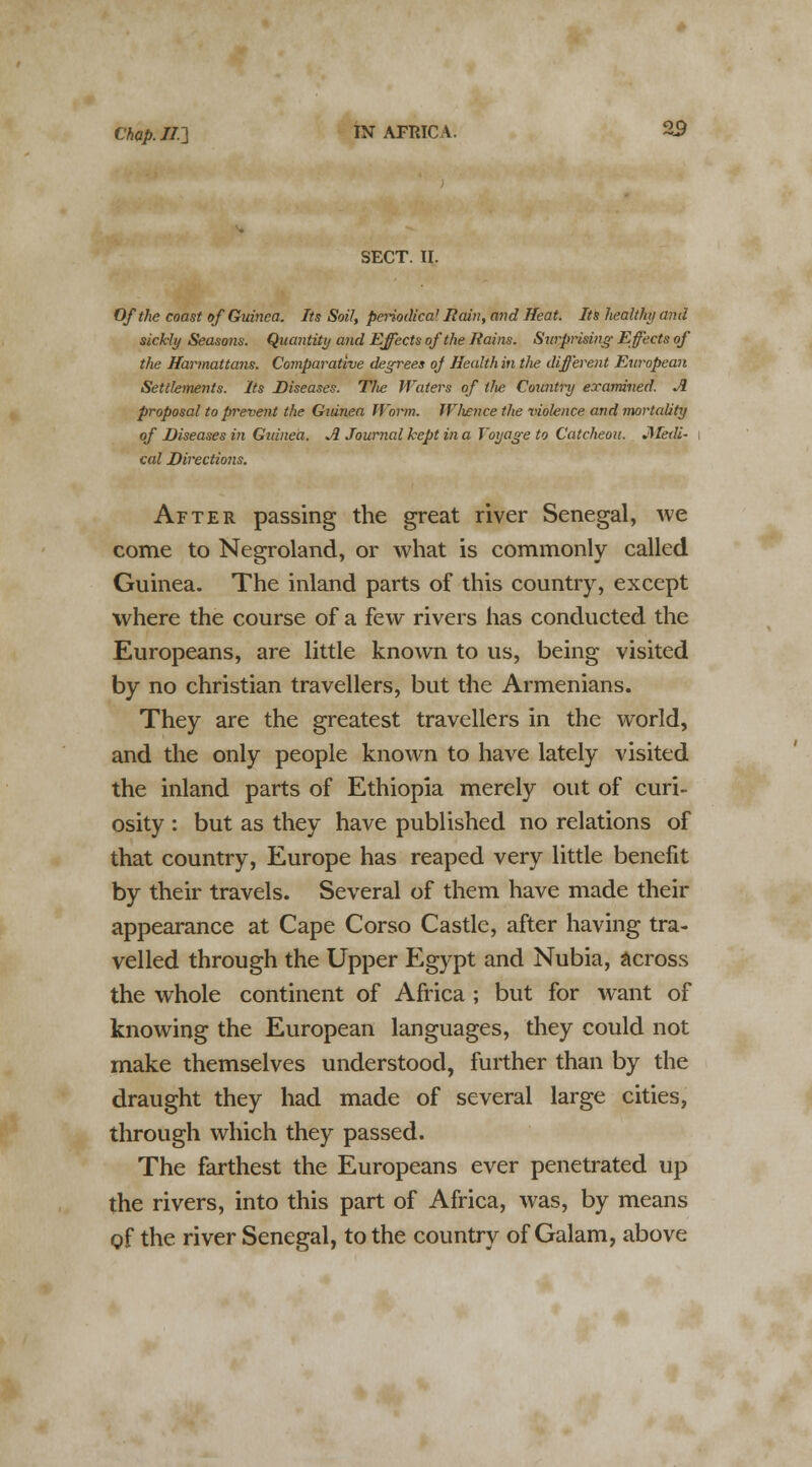SECT. II. Of the coast of Guinea. Its Soil, periodica/ Rain, and Heat. Its healthy and sickly Seasons. Quantity and Effects of the Itains. Surprising Effects of the Harmattans. Comparative degrees oj Health in tJie different European Settlements. Its Diseases. The Waters of the Country examined. A proposal to prevent the Guinea Worm. W/wnce the violence and mortality of Diseases in Guinea. A Journal kept in a Voyage to Catcheou. JMedi- cal Directions. After passing the great river Senegal, we come to Negroland, or what is commonly called Guinea. The inland parts of this country, except where the course of a few rivers has conducted the Europeans, are little known to us, being visited by no christian travellers, but the Armenians. They are the greatest travellers in the world, and the only people known to have lately visited the inland parts of Ethiopia merely out of curi- osity : but as they have published no relations of that country, Europe has reaped very little benefit by their travels. Several of them have made their appearance at Cape Corso Castle, after having tra- velled through the Upper Egypt and Nubia, across the whole continent of Africa ; but for want of knowing the European languages, they could not make themselves understood, further than by the draught they had made of several large cities, through which they passed. The farthest the Europeans ever penetrated up the rivers, into this part of Africa, was, by means of the river Senegal, to the country of Galam, above
