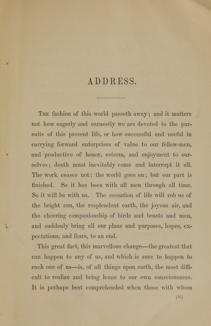 ADDRESS. The fashion of this world passeth away; and it matters not how eagerly and earnestly we are devoted to the pur^ suits of this present life, or how successful and useful in carrying forward enterprises of value to our fellow-men, and productive of honor, esteem, and enjoyment to our- selves ; death must inevitably come and interrupt it all. The work ceases not: the world goes on; but our part is finished. So it has been with all men through all time. So it will be with us. The cessation of hfe will rob us of the bright sun, the resplendent earth, the joyous air, and the cheering companionship of birds and beasts and men, and suddenly bring all our plans and purposes, hopes, ex- pectations, and fears, to an end. This great fact, this marvellous change—the greatest that can happen to any of us, and which is sure to happen to each one of us—is, of all things upon earth, the most diffi- cult to realize and bring home to our own consciousness. It is perhaps best comprehended when those with whom