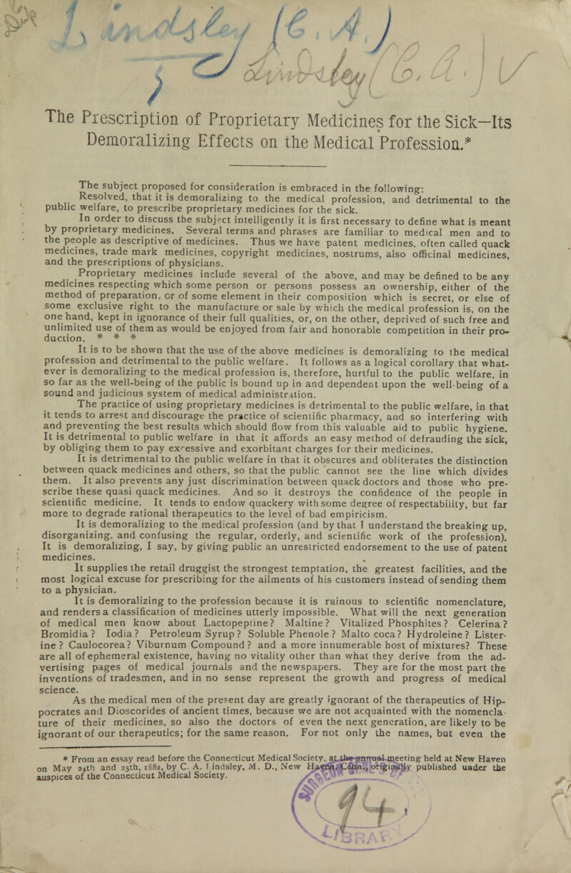 The Piescription of Proprietary Medicines for the Sick-Its Demoralizing Effects on the Medical Profession.* The subject proposed for consideration is embraced in the following: Resolved, that it is demoralizing to the medical profession, and detrimental to the public welfare, to prescribe proprietary medicines for the sick. In order to discuss the subject intelligently it is first necessary to define what is meant by proprietary medicines. Several terms and phrases are familiar to medical men and to the people as descriptive of medicines. Thus we have patent medicines, often called quack medicines, trade mark medicines, copyright medicines, nostrums, also officinal medicines, and the prescriptions of physicians. Proprietary medicines include several of the above, and may be defined to be any medicines respecting which some person or persons possess an ownership, either of the method of preparation, or of some element in their composition which is secret, or else of some exclusive right to the manufacture or sale by which the medical profession is, on the one hand, kept in ignorance of their full qualities, or, on the other, deprived of such free and unlimited use of them as would be enjoyed from fair and honorable competition in their pro- duction. * * * It is to be shown that the use of the above medicines is demoralizing to the medical profession and detrimental to the public welfare. It follows as a logical corollary that what- ever is demoralizing to the medical profession is, therefore, hurtful to the public welfare, in so far as the well-being of the public is bound up in and dependent upon the well-being of a sound and judicious system of medical administration. The practice of using proprietary medicines is detrimental to the public welfare, in that it tends to arrest and discourage the practice of scientific pharmacy, and so interfering with and preventing the best results which should flow from this valuable aid to public hygiene. It is detrimental to public welfare in that it affords an easy method of defrauding the sick, by obliging them to pay excessive and exorbitant charges for their medicines. It is detrimental to the public welfare in that it obscures and obliterates the distinction between quack medicines and others, so that the public cannot see the line which divides them. It also prevents any just discrimination between quack doctors and those who pre- scribe these quasi quack medicines. And so it destroys the confidence of the people in scientific medicine. It tends to endow quackery with some degree of respectability, but far more to degrade rational therapeutics to the level of bad empiricism. It is demoralizing to the medical profession (and by that I understand the breaking up, disorganizing, and confusing the regular, orderly, and scientific work of the profession)! It is demoralizing, I say, by giving public an unrestricted endorsement to the use of patent medicines. It supplies the retail druggist the strongest temptation, the greatest facilities, and the most logical excuse for prescribing for the ailments of his customers instead of sending them to a physician. It is demoralizing to the profession because it is ruinous to scientific nomenclature, and renders a classification of medicines utterly impossible. What will the next generation of medical men know about Lactopeptine ? Maltine? Vitalized Phosphites ? Celerina? Bromidia? Iodia? Petroleum Syrup? Soluble Phenole ? Malto coca? Hydroleine? Lister- ine ? Caulocorea? Viburnum Compound? and a more innumerable host of mixtures? These are all of ephemeral existence, having no vitality other than what they derive from the ad- vertising pages of medical journals and the newspapers. They are for the most part the inventions of tradesmen, and in no sense represent the growth and progress of medical science. As the medical men of the present day are greatly ignorant of the therapeutics of Hip- pocrates and Dioscorides of ancient times, because we are not acquainted with the nomencla ture of their medicines, so also the doctors of even the next generation, are likely to be ignorant of our therapeutics; for the same reason. For not only the names, but even the * From an essay read before the Connecticut Medical Society on May 24th and 25th, 1882, by C A. I indsley, M. D., New H-~ auspices of the Connecticut Medical Society. nuakoieetingr held at New Haven 'y published uader the