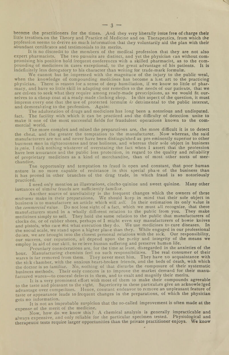 become the practitioners for the times. .And they very liberally issue free of charge their little treatises-on the Theory and Practice of Medicine and on Therapeutics, from which the profession seems to derive so much information that they voluntarily aid the plan with their abundant certificates and testimonials to its merits. It is no discredit to the members of the medical profession that they are not also expert pharmacists. The two putsuits are distinct, and yet the physician can without com- promising his position hold frequent conferences with a skilled pharmacist, as to the com- pounding of medicines in cases exceptional, to the great advantage of his patients. It is indefinitely less derogatory to his character than writing for trade-mark formulae. We cannot but be impressed with the magnitude of the injury to the public weal, when the knowledge of compounding medicines has become a lest art to the practicing physician. There is reason for a sense of deep humiliation, if we know so little of phar- macy, and have so little skill in adapting our remedies to the needs of our patients, that we are driven to seek what they require among ready-made prescriptions, as we would fit our- selves to a cheap coat at a ready-made clothing shop. In this aspect of the question, it must impress every one that the use of protected formula? is detiimental to the public interest, and demoralizing to the profession. Again: The adulteration of drugs and medicines has long been a notorious and undisputed, fact. The facility with which it can be practiced and the difficulty of detection unite to make it one of the most successful fields for fraudulent operations known to the com- mercial world. The more complex and mixed the preparations are, the more difficult it is to detect the cheat, and the greater the temptation to the manufacturer. Now whereas, the said manufacturers are not and never have been distinguished as pre eminently superior to other business men in righteousness and true holiness, and whereas their sole object in business IS gain, I risk nothing whatever of overstating the fact when I assert that the profession have less assurance and the public less protection, in regard to the quality and reliability of proprietary medicines as a kind of merchandise, than of most other sorts of mer- chandise. The opportunity and temptation to fraud is open and constant, that poor human mture is no more capable of resistance in this special pha-e of the business than it has proved in other branches of the drug trade, in which fraud is so notoriously practiced. I need only mention as illustrations, cincho quinine and sweet quinine. Many other instances of simiWr frauds are sufficiently familiar. Another source of unreliability is the frequent changes which the owners of these nostrums make in their preparations. We should keep in mind that their sole object in business is to manufacture an article which will sell. In their estimation its only value is the commercial value. Do not lose sight of a fact, which we must all recognize, that these manufacturers stand in a wholly different relation to the public from you. They make medicines simply to sell. They hold the same relation to the public that manufacturers of clocks do, or of rubber shoes, perhaps of I mij>ht even say manufacturers of bowie knives and pistols, who care not what execution they do. We use medicines to cure diseases. In the social scale, we stand upon a higher plane than they. While engaged in our professional duiies, we are brought into the closest personal relations with the sick. Our responsibility, our success, our reputation, all depend upon the purity and integrity of the means we employ in aid of our skill, to relieve human suffering and preserve human life. Pecuniary considerations are, for the time at least, di>regarded in the anxieties of the hour. Manufacturing chemists feel no such responsibilities. The real consumer of their wares is far removed from them. They never meet him. They have no acquaintance with the siik chamber, with the anxious heart-broken friends, and the beds of death, with which the doctor is so familiar. No, nothing of that disturbs the composure of their systematic business methods. Their only concern is to improve the market demand for their manu- factured wares—to conceal defects in them, and to exalt and magnify their merits. Ii is a very prominent effort with most of them to make their compounds agreeable to the taste and pleasant to the sight. Superiority in these particulars give an acknowledged advantage over competitors. Hence, constant endeavor to remove an unpleasant feature of taste or appearance leads to frequent changes in the preparations, of which the physician gets no information. It is not an improbable suspicion that the so-called improvement is often made at the expense of the merit of the medicine. Now, how do we know this? A chemical analysis is generally impracticable and always expensive, and only reliable for the particular specimen tested. Physiological and therapeutic tests require larger opportunities than the private practitioner enjoys. We know