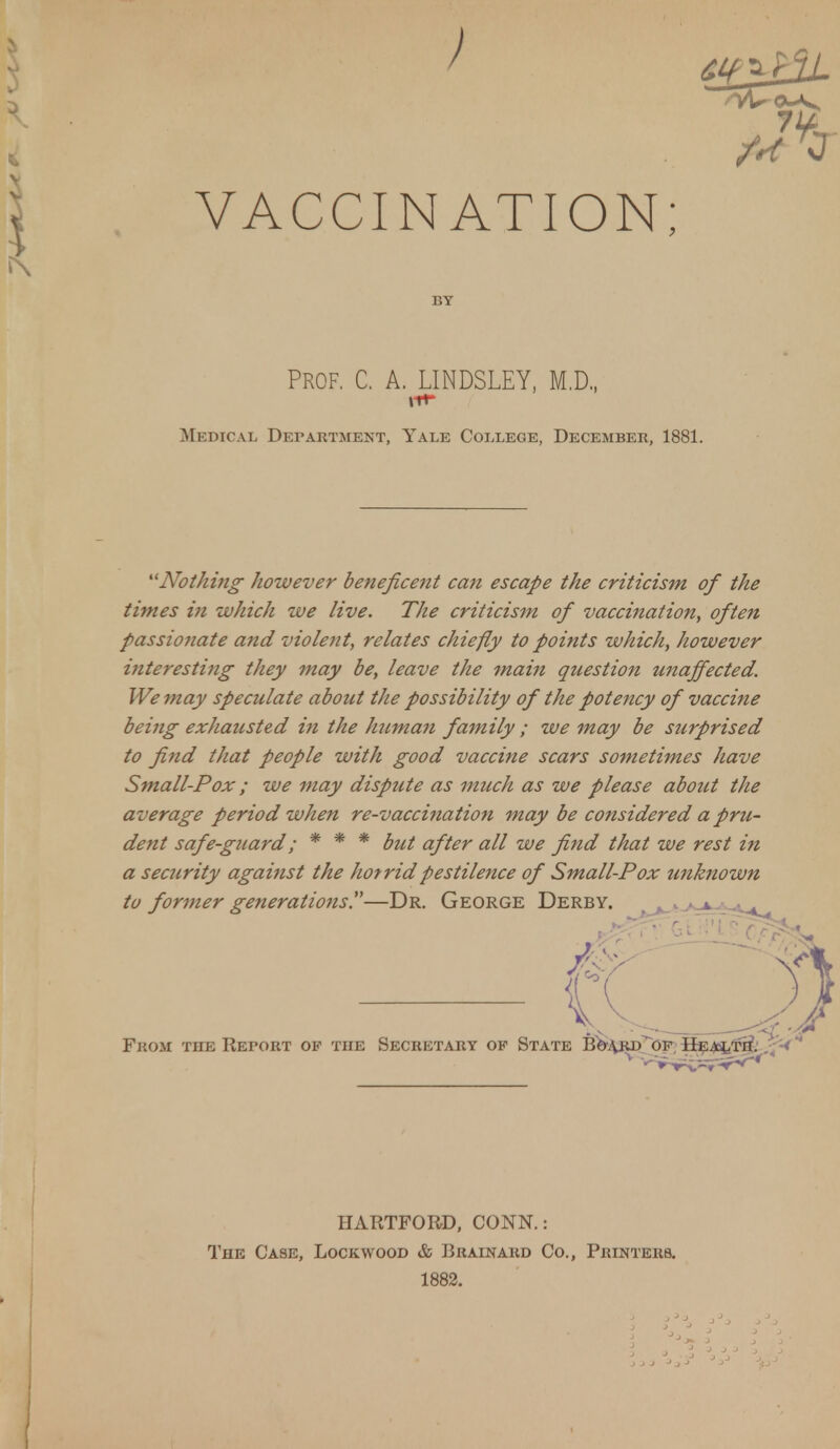 VACCINATION; PROF. C. A. LINDSLEY, M.D., Medical Department, Yale College, December, 1881. Nothing however beneficent can escape the criticism of the times in which we live. The criticism of vaccination, often passionate and violent, relates chiefly to points which, however hiteresting they may be, leave the mam question unaffected. We may speculate about the possibility of the potency of vaccine being exhausted in the human family ; we may be surprised to find that people with good vaccine scars sometimes have Small-Pox; we may dispute as much as we please about the average period when re-vaccination may be considered a pru- dent safe-guard; * * * but after all we find that we rest in a security against the hotridpestilence of Small-Pox unknown to former generations.—Dr. George Derby. . - C — (L—, From the Report of the Secretary of State Bo-^rd of Health. < HARTFORD, CONN.: The Case, Lock wood & Brainard Co., Printers. 1882.