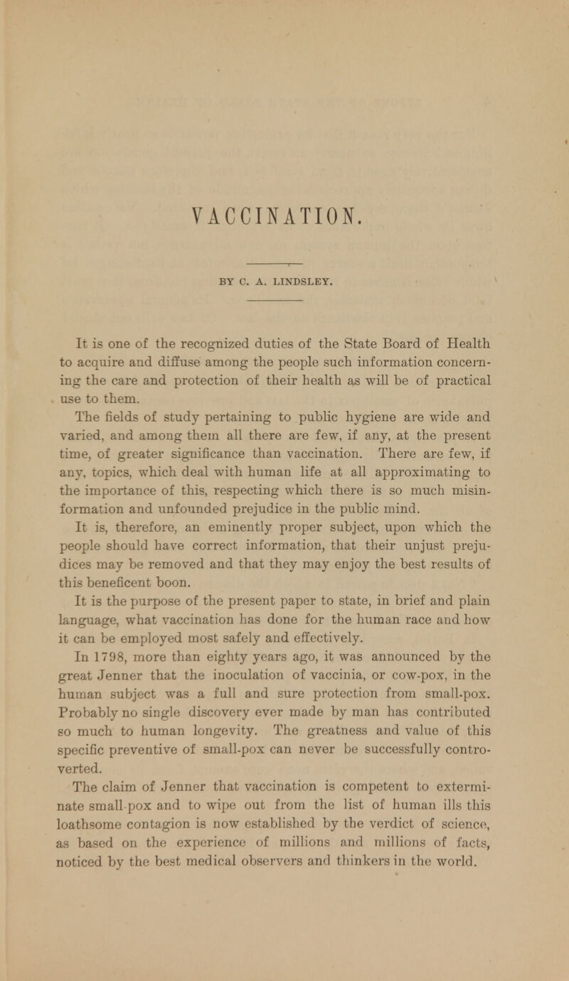 BY C. A. LINDSLEY. It is one of the recognized duties of the State Board of Health to acquire and diffuse among the people such information concern- ing the care and protection of their health as will be of practical use to them. The fields of study pertaining to public hygiene are wide and varied, and among them all there are few, if any, at the present time, of greater significance than vaccination. There are few, if any, topics, which deal with human life at all approximating to the importance of this, respecting which there is so much misin- formation and unfounded prejudice in the public mind. It is, therefore, an eminently proper subject, upon which the people should have correct information, that their unjust preju- dices may be removed and that they may enjoy the best results of this beneficent boon. It is the purpose of the present paper to state, in brief and plain language, what vaccination has done for the human race and bow it can be employed most safely and effectively. In 1798, more than eighty years ago, it was announced by the great Jenner that the inoculation of vaccinia, or cow-pox, in the human subject was a full and sure protection from small.pox. Probably no single discovery ever made by man has contributed so much to human longevity. The greatness and value of this specific preventive of small-pox can never be successfully contro- verted. The claim of Jenner that vaccination is competent to extermi- nate small pox and to wipe out from the list of human ills this loathsome contagion is now established by the verdict of science, as based on the experience of millions and millions of facts, noticed by the best medical observers and thinkers in the world.