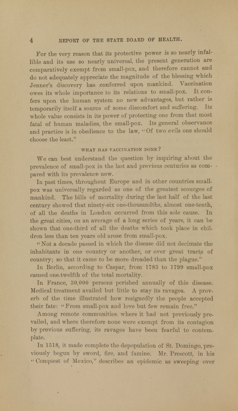 For the very reason that its protective power is so nearly infal- lible and its use so nearly universal, the present generation are comparatively exempt from small-pox, and therefore cannot and do not adequately appreciate the magnitude of the blessing which Jenner's discovery has conferred upon mankind. Vaccination owes its whole importance to its relations to small-pox. It con- fers upon the human system no new advantages, but rather is temporarily itself a source of some discomfort and suffering. Its whole value consists in its power of protecting one from that most fatal of human maladies, the small-pox. Its general observance and practice is in obedience to the law, Of two evils one should choose the least. WHAT HAS VACCINATION DONE? We can best understand the question by inquiring about the prevalence of small-pox in the last and previous centuries as com- pared with its prevalence now. In past times, throughout Europe and in other countries small- pox was universally regarded as one of the greatest scourges of mankind. The bills of mortality during the last half of the last century showed that ninety-six one-thousandths, almost one-tenth, of all the deaths in London occurred from this sole cause. In the great cities, on an average of a long series of years, it can be shown that one-third of all the deaths which took place in chil- dren less than ten years old arose from small-pox.  Not a decade passed in which the disease did not decimate the inhabitants in one country or another, or over great tracts of country; so that it came to be more dreaded than the plague. In Berlin, according to Caspar, from 1783 to 1799 small-pox caused one-twelfth of the total mortality. In France, 30,000 persons perished annually of this disease. Medical treatment availed but little to stay its ravages. A prov- erb of the time illustrated how resignedly the people accepted their fate: From small-pox and love but few remain free. Among remote communities, where it had not previously pre- vailed, and where therefore none were exempt from its contagion by previous suffering, its ravages have been fearful to contem- plate. In 1518, it made complete the depopulation of St. Domingo, pre- viously begun by sword, fire, and famine. Mr. Prescott, in his  Conquest of Mexico, describes an epidemic as sweeping over