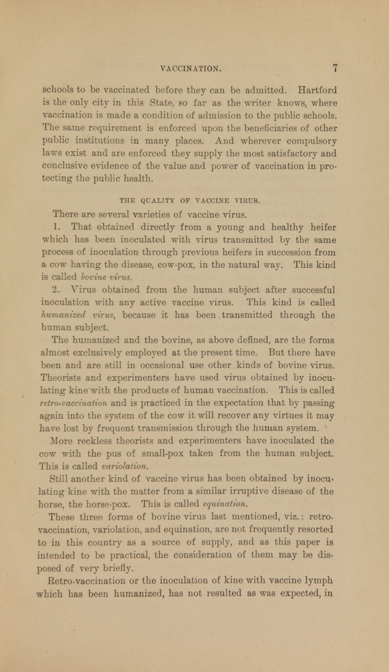 schools to be vaccinated before they can be admitted. Hartford is the only city in this State, so far as the writer knows, where vaccination is made a condition of admission to the public schools. The same requirement is enforced upon the beneficiaries of other public institutions in many places. And wherever compulsory laws exist and are enforced they supply the most satisfactory and conclusive evidence of the value and power of vaccination in pro- tecting the public health. THE QUALITY OF VACCINE VIRUS. There are several varieties of vaccine virus. 1. That obtained directly from a young and healthy heifer which has been inoculated with virus transmitted by the same process of inoculation through previous heifers in succession from a cow having the disease, cow-pox, in the natural way. This kind is called bovine virus. 2. Virus obtained from the human subject after successful inoculation with any active vaccine virus. This kind is called humanized virus, because it has been transmitted through the human subject. The humanized and the bovine, as above defined, are the forms almost exclusively employed at the present time. But there have been and are still in occasional use other kinds of bovine virus. Theorists and experimenters have used virus obtained by inocu- lating kine with the products of human vaccination. This is called retro-vaccination and is practiced in the expectation that by passing again into the system of the cow it will recover any virtues it may have lost by frequent transmission through the human system. More reckless theorists and experimenters have inoculated the cow with the pus of small-pox taken from the human subject. This is called variolation. Still another kind of vaccine virus has been obtained by inocu- lating kine with the matter from a similar irruptive disease of the horse, the horse-pox. This is called equination. These three forms of bovine virus last mentioned, viz.: retro- vaccination, variolation, and equination, are not frequently resorted to in this country as a source of supply, and as this paper is intended to be practical, the consideration of them may be dis- posed of very briefly. Eetro-vaccination or the inoculation of kine with vaccine lymph which has been humanized, has not resulted as was expected, in