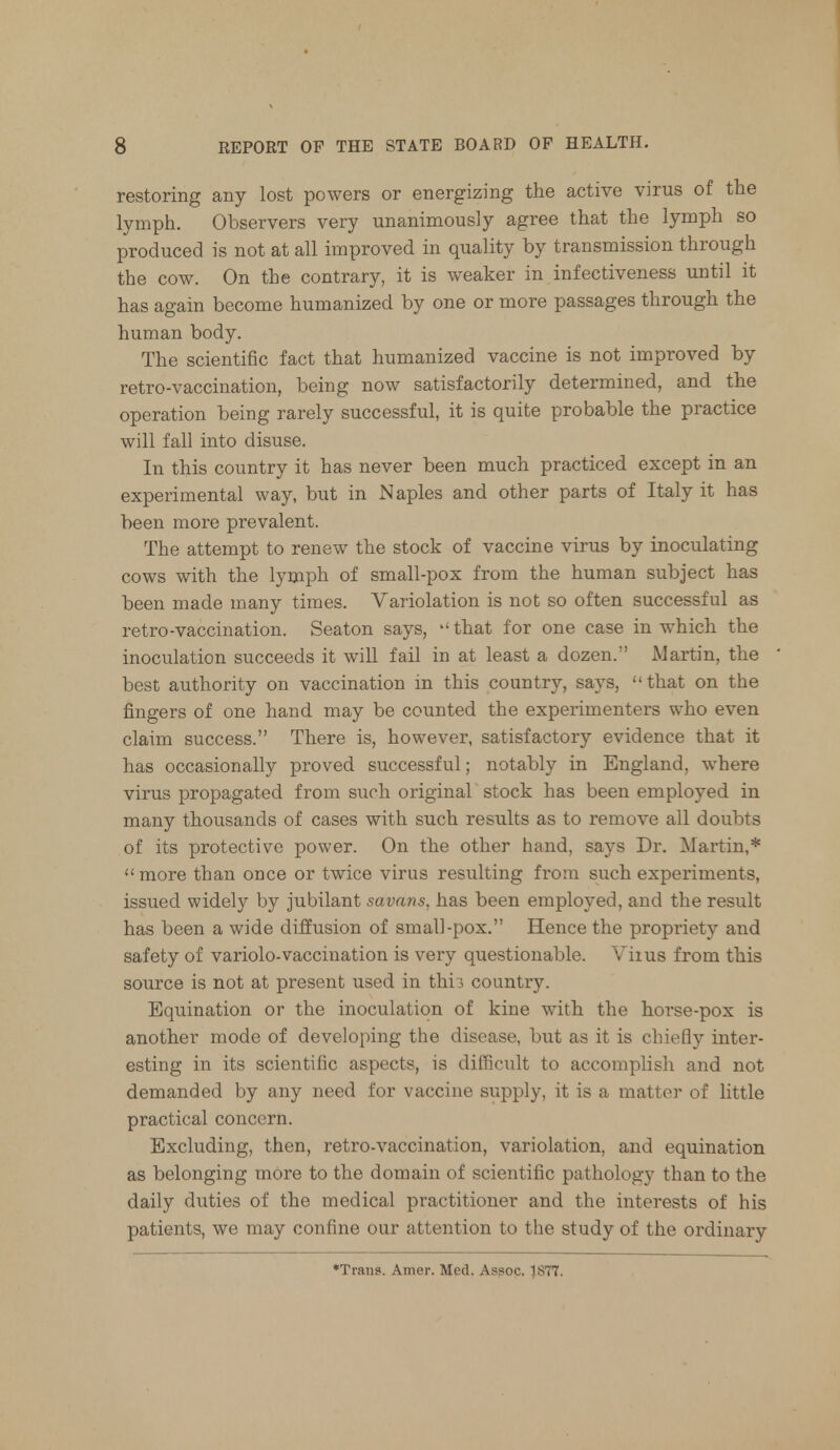 restoring any lost powers or energizing the active virus of the lymph. Observers very unanimously agree that the lymph so produced is not at all improved in quality by transmission through the cow. On the contrary, it is weaker in infectiveness until it has again become humanized by one or more passages through the human body. The scientific fact that humanized vaccine is not improved by retro-vaccination, being now satisfactorily determined, and the operation being rarely successful, it is quite probable the practice will fall into disuse. In this country it has never been much practiced except in an experimental way, but in Naples and other parts of Italy it has been more prevalent. The attempt to renew the stock of vaccine virus by inoculating cows with the lymph of small-pox from the human subject has been made many times. Variolation is not so often successful as retro-vaccination. Seaton says, ''that for one case in which the inoculation succeeds it will fail in at least a dozen. Martin, the best authority on vaccination in this country, says, that on the fingers of one hand may be counted the experimenters who even claim success. There is, however, satisfactory evidence that it has occasionally proved successful; notably in England, where virus propagated from such original stock has been employed in many thousands of cases with such results as to remove all doubts of its protective power. On the other hand, says Dr. Martin,* more than once or twice virus resulting from such experiments, issued widely by jubilant savans, has been employed, and the result has been a wide diffusion of small-pox. Hence the propriety and safety of variolo-vaccination is very questionable. Viius from this source is not at present used in thb country. Equination or the inoculation of kine with the horse-pox is another mode of developing the disease, but as it is chiefly inter- esting in its scientific aspects, is difficult to accomplish and not demanded by any need for vaccine supply, it is a matter of little practical concern. Excluding, then, retro-vaccination, variolation, and equination as belonging mOre to the domain of scientific pathology than to the daily duties of the medical practitioner and the interests of his patients, we may confine our attention to the study of the ordinary ♦Trans. Amer. Med. Assoc. 1S77.