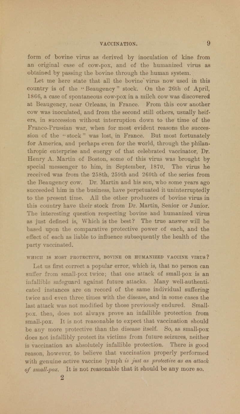 form of bovine virus as derived by inoculation of kine from an original case of cow-pox, and of the humanized virus as obtained by passing the bovine through the human system. Let me here state that all the bovine virus now used in this country is of the  Beaugency stock. On the 26th of April, 1866, a case of spontaneous cow-pox in a milch cow was discovered at Beaugency, near Orleans, in France. From this cow another cow was inoculated, and from the second still others, usually heif- ers, in succession without interruption down to the time of the Franco-Prussian war, when for most evident reasons the succes- sion of the '-stock was lost, in France. But most fortunately for America, and perhaps even for the world, through the philan- thropic enterprise and energy of that celebrated vaccinator, Dr. Henry A. Martin of Boston, some of this virus was brought by special messenger to him, in September, 1870. The virus he received was from the 258th, 259th and 260th of the series from the Beaugency cow. Dr. Martin and his son, who some years ago succeeded him in the business, have perpetuated it uninterruptedly to the present time. All the other producers of bovine virus in this country have their stock from Dr. Martin, Senior or Junior. The interesting question respecting bovine and humanized virus as just defined is, Which is the best? The true answer will be based upon the comparative protective power of each, and the effect of each as liable to influence subsequently the health of the party vaccinated. WHICH IS MOST PROTECTIVE, BOVINE OR HUMANIZED VACCINE VIRUS? Let us first correct a popular error, which is, that no person can suiter from small pox twice; that one attack of small-pox is an infallible safeguard against future attacks. Many well-authenti- cated instances are on record of the same individual suffering twice and even three, times with the disease, and in some cases the last attack was not modified by those previously endured. Small- pox, then, does not always prove an infallible protection from small-pox. It is not reasonable to expect that vaccination should be any more protective than the disease itself. So, as small-pox does not infallibly protect its victims from future seizures, neither is vaccination an absolutely infallible protection. There is good reason, however, to believe that vaccination properly performed with genuine active vaccine lymph is just as protective as an attack of small-pox. It is not reasonable that it should be any more so. 2