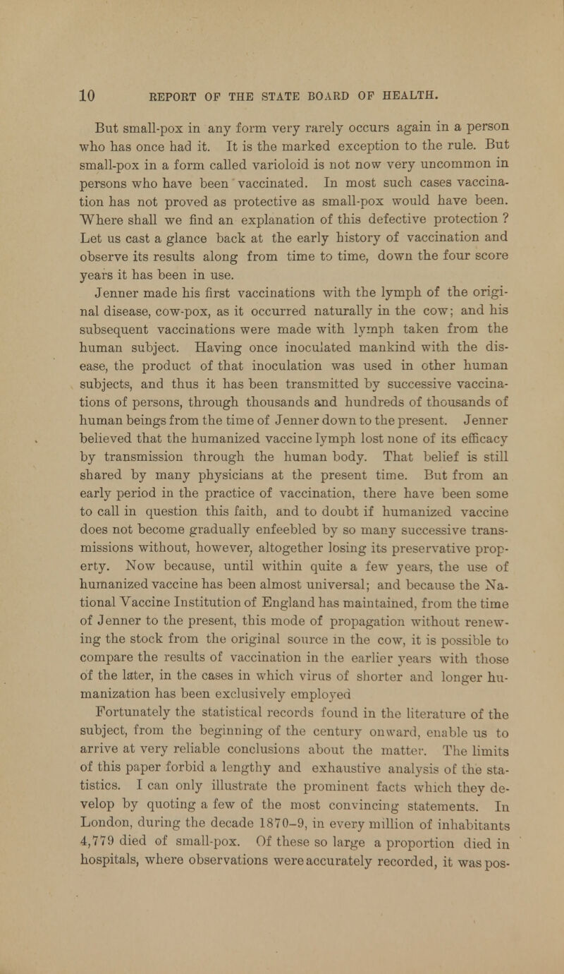 But small-pox in any form very rarely occurs again in a person who has once had it. It is the marked exception to the rule. But small-pox in a form called varioloid is not now very uncommon in persons who have been vaccinated. In most such cases vaccina- tion has not proved as protective as small-pox would have been. Where shall we find an explanation of this defective protection ? Let us cast a glance back at the early history of vaccination and observe its results along from time to time, down the four score years it has been in use. Jenner made his first vaccinations with the lymph of the origi- nal disease, cow-pox, as it occurred naturally in the cow; and his subsequent vaccinations were made with lymph taken from the human subject. Having once inoculated mankind with the dis- ease, the product of that inoculation was used in other human subjects, and thus it has been transmitted by successive vaccina- tions of persons, through thousands and hundreds of thousands of human beings from the time of Jenner down to the present. Jenner believed that the humanized vaccine lymph lost none of its efficacy by transmission through the human body. That belief is still shared by many physicians at the present time. But from an early period in the practice of vaccination, there have been some to call in question this faith, and to doubt if humanized vaccine does not become gradually enfeebled by so many successive trans- missions without, however; altogether losing its preservative prop- erty. Now because, until within quite a few years, the use of humanized vaccine has been almost universal; and because the Na- tional Vaccine Institution of England has maintained, from the time of Jenner to the present, this mode of propagation without renew- ing the stock from the original source in the cow, it is possible to compare the results of vaccination in the earlier years with those of the later, in the cases in which virus of shorter and longer hu- manization has been exclusively employed Fortunately the statistical records found in the literature of the subject, from the beginning of the century onward, enable us to arrive at very reliable conclusions about the matter. The limits of this paper forbid a lengthy and exhaustive analysis of the sta- tistics. I can only illustrate the prominent facts which they de- velop by quoting a few of the most convincing statements. In London, during the decade 1870-9, in every million of inhabitants 4,779 died of small-pox. Of these so large a proportion died in hospitals, where observations were accurately recorded, it waspos-