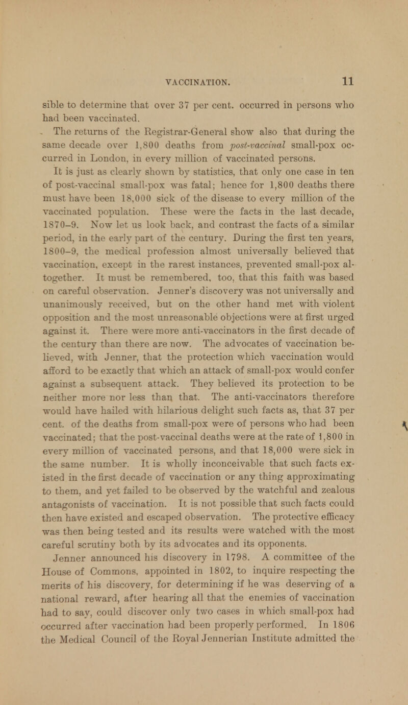 sible to determine that over 37 per cent, occurred in persons who had been vaccinated. The returns of the Registrar-General show also that during the same decade over 1,800 deaths from post-vaccinal small-pox oc- curred in London, in every million of vaccinated persons. It is just as clearly shown by statistics, that only one case in ten of post-vaccinal small-pox was fatal; hence for 1,800 deaths there must have been 18,000 sick of the disease to every million of the vaccinated population. These were the facts in the last decade, 1870-9. Now let us look back, and contrast the facts of a similar period, in the early part of the century. During the first ten years, 1800-9, the medical profession almost universally believed that vaccination, except in the rarest instances, prevented small-pox al- together. It must be remembered, too, that this faith was based on careful observation. Jenner's discovery was not universally and unanimously received, but on the other hand met with violent opposition and the most unreasonable objections were at first urged against it. There were more anti-vaccinators in the first decade of the century than there are now. The advocates of vaccination be- lieved, with Jenner, that the protection which vaccination would afford to be exactly that which an attack of small-pox would confer against a subsequent attack. They believed its protection to be neither more nor less than that. The anti-vaccinators therefore would have hailed with hilarious delight such facts as, that 37 per cent, of the deaths from small-pox were of persons who had been vaccinated; that the post-vaccinal deaths were at the rate of \ ,800 in every million of vaccinated persons, and that 18,000 were sick in the same number. It is wholly inconceivable that such facts ex- isted in the first decade of vaccination or any thing approximating to them, and yet failed to be observed by the watchful and zealous antagonists of vaccination. It is not possible that such facts could then have existed and escaped observation. The protective efficacy was then being tested and its results were watched with the most careful scrutiny both by its advocates and its opponents. Jenner announced his discovery in 1798. A committee of the House of Commons, appointed in 1802, to inquire respecting the merits of his discovery, for determining if he was deserving of a national reward, after hearing all that the enemies of vaccination had to say, could discover only two cases in which small-pox had occurred after vaccination had been properly performed. In 1806 the Medical Council of the Royal Jenncrian Institute admitted the