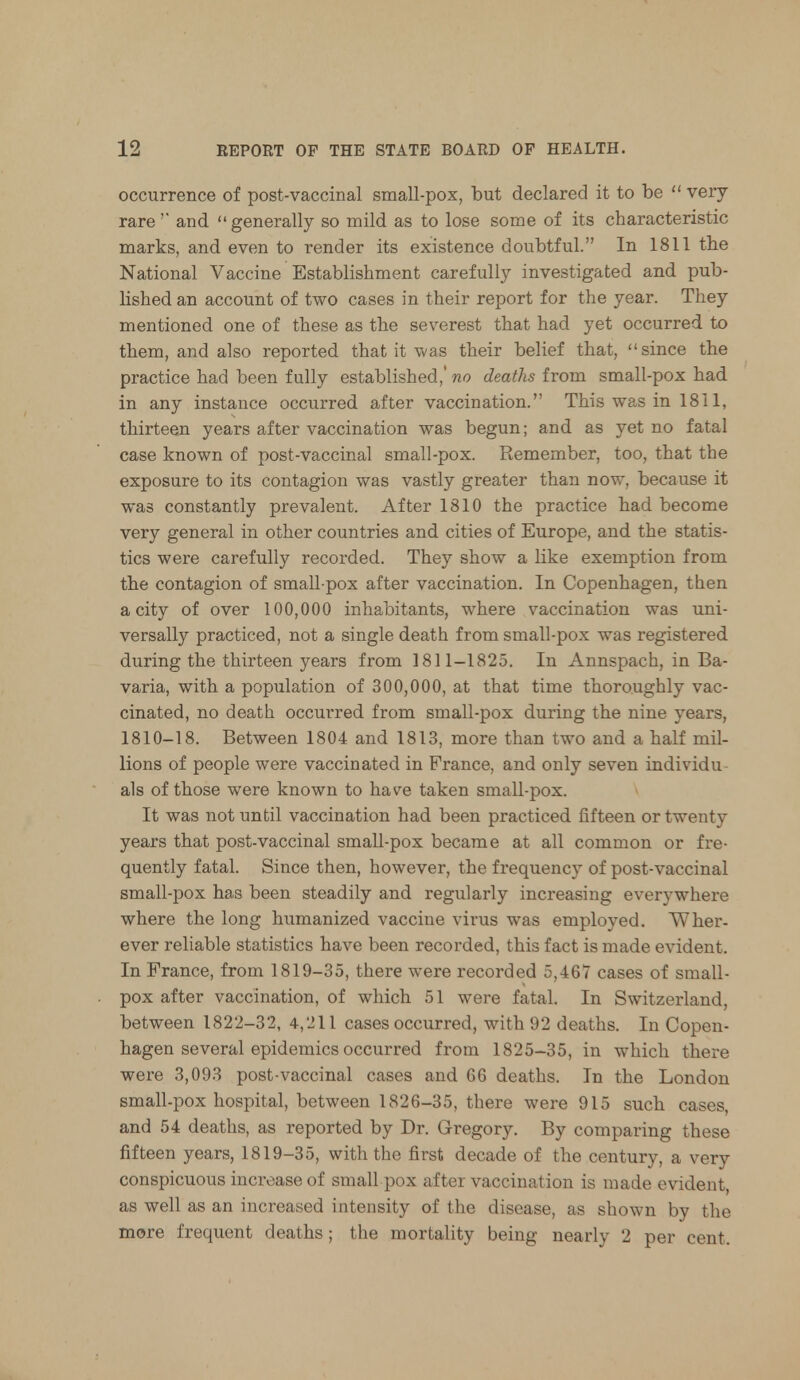 occurrence of post-vaccinal small-pox, but declared it to be  very rare'' and generally so mild as to lose some of its characteristic marks, and even to render its existence doubtful. In 1811 the National Vaccine Establishment carefully investigated and pub- lished an account of two cases in their report for the year. They mentioned one of these as the severest that had yet occurred to them, and also reported that it was their belief that, since the practice had been fully established,'wo deaths from small-pox had in any instance occurred after vaccination. This was in 1811, thirteen years after vaccination was begun; and as yet no fatal case known of post-vaccinal small-pox. Remember, too, that the exposure to its contagion was vastly greater than now, because it was constantly prevalent. After 1810 the practice had become very general in other countries and cities of Europe, and the statis- tics were carefully recorded. They show a like exemption from the contagion of small pox after vaccination. In Copenhagen, then a city of over 100,000 inhabitants, where vaccination was uni- versally practiced, not a single death from small-pox was registered during the thirteen years from 1811-1825. In Annspach, in Ba- varia, with a population of 300,000, at that time thoroughly vac- cinated, no death occurred from small-pox during the nine years, 1810-18. Between 1804 and 1813, more than two and a half mil- lions of people were vaccinated in France, and only seven individu- als of those were known to have taken small-pox. It was not until vaccination had been practiced fifteen or twenty years that post-vaccinal small-pox became at all common or fre- quently fatal. Since then, however, the frequency of post-vaccinal small-pox has been steadily and regularly increasing everywhere where the long humanized vaccine virus was employed. Wher- ever reliable statistics have been recorded, this fact is made evident. In France, from 1819-35, there were recorded 5,467 cases of small- pox after vaccination, of which 51 were fatal. In Switzerland, between 1822-32, 4,211 cases occurred, with 92 deaths. In Copen- hagen several epidemics occurred from 1825-35, in which there were 3,093 post-vaccinal cases and 66 deaths. In the London small-pox hospital, between 1826-35, there were 915 such cases, and 54 deaths, as reported by Dr. Gregory. By comparing these fifteen years, 1819-35, with the first decade of the century, a very conspicuous increase of small pox after vaccination is made evident, as well as an increased intensity of the disease, as shown by the more frequent deaths; the mortality being nearly 2 per cent.