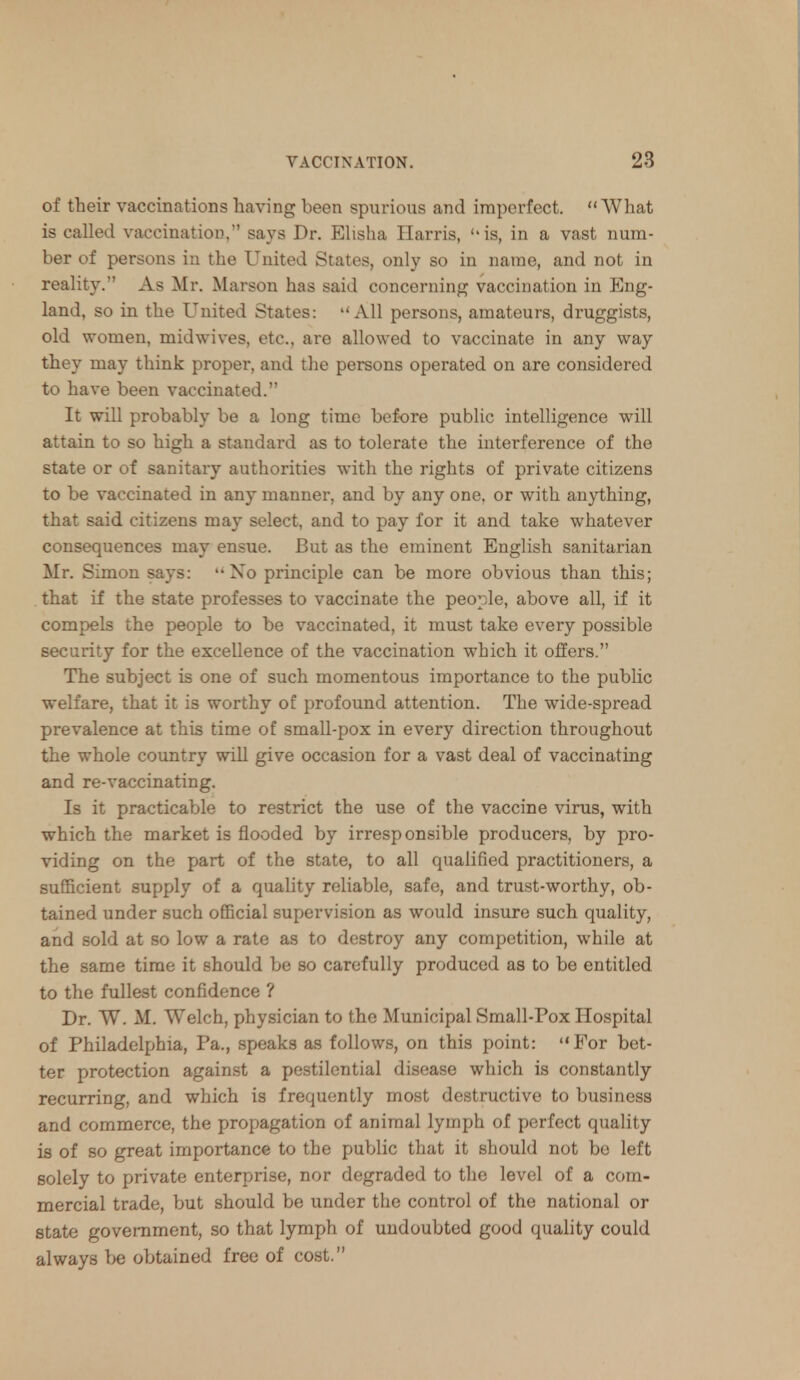 of their vaccinations having been spurious and imperfect. What is called vaccination, says Dr. Elisha Harris, is, in a vast num- ber of persons in the United States, only so in name, and not in reality. As Mr. Marson has said concerning vaccination in Eng- land, so in the United States: All persons, amateurs, druggists, old women, mid wives, etc., are allowed to vaccinate in any way they may think proper, and the persons operated on are considered to have been vaccinated. It will probably be a long time before public intelligence will attain to so high a standard as to tolerate the interference of the state or of sanitary authorities with the rights of private citizens to be vaccinated in any manner, and by any one, or with anything, that said citizens may select, and to pay for it and take whatever consequences may ensue. But as the eminent English sanitarian Mr. Simon says: No principle can be more obvious than this; that if the state professes to vaccinate the people, above all, if it compels the people to be vaccinated, it must take every possible security for the excellence of the vaccination which it offers. The subject is one of such momentous importance to the public welfare, that it is worthy of profound attention. The wide-spread prevalence at this time of small-pox in every direction throughout the whole country will give occasion for a vast deal of vaccinating and re-vaccinating. Is it practicable to restrict the use of the vaccine virus, with which the market is flooded by irresponsible producers, by pro- viding on the part of the state, to all qualified practitioners, a sufficient supply of a quality reliable, safe, and trust-worthy, ob- tained under such official supervision as would insure such quality, and sold at so low a rate as to destroy any competition, while at the same time it should be so carefully produced as to be entitled to the fullest confidence ? Dr. W. M. Welch, physician to the Municipal Small-Pox Hospital of Philadelphia, Pa., speaks as follows, on this point: For bet- ter protection against a pestilential disease which is constantly recurring, and which is frequently most destructive to business and commerce, the propagation of animal lymph of perfect quality is of so great importance to the public that it should not be left solely to private enterprise, nor degraded to the level of a com- mercial trade, but should be under the control of the national or state government, so that lymph of undoubted good quality could always be obtained free of cost.